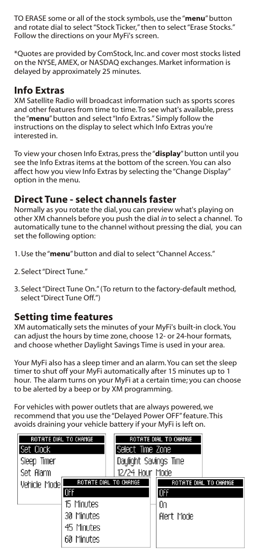 TO ERASE some or all of the stock symbols, use the “menu” button and rotate dial to select “Stock Ticker,” then to select “Erase Stocks.” Follow the directions on your MyFi&apos;s screen.*Quotes are provided by ComStock, Inc. and cover most stocks listed on the NYSE, AMEX, or NASDAQ exchanges. Market information is delayed by approximately 25 minutes.Info ExtrasXM Satellite Radio will broadcast information such as sports scores and other features from time to time. To see what&apos;s available, press the “menu” button and select “Info Extras.” Simply follow the instructions on the display to select which Info Extras you&apos;re interested in.To view your chosen Info Extras, press the “display” button until you see the Info Extras items at the bottom of the screen. You can also affect how you view Info Extras by selecting the “Change Display” option in the menu. Direct Tune - select channels fasterNormally as you rotate the dial, you can preview what&apos;s playing on other XM channels before you push the dial in to select a channel.  To automatically tune to the channel without pressing the dial,  you can set the following option:1. Use the “menu” button and dial to select “Channel Access.”2. Select “Direct Tune.”3. Select “Direct Tune On.” (To return to the factory-default method, select “Direct Tune Off.”)Setting time featuresXM automatically sets the minutes of your MyFi&apos;s built-in clock. You can adjust the hours by time zone, choose 12- or 24-hour formats, and choose whether Daylight Savings Time is used in your area.Your MyFi also has a sleep timer and an alarm. You can set the sleep timer to shut off your MyFi automatically after 15 minutes up to 1 hour.  The alarm turns on your MyFi at a certain time; you can choose to be alerted by a beep or by XM programming.For vehicles with power outlets that are always powered, we recommend that you use the “Delayed Power OFF” feature. This avoids draining your vehicle battery if your MyFi is left on.