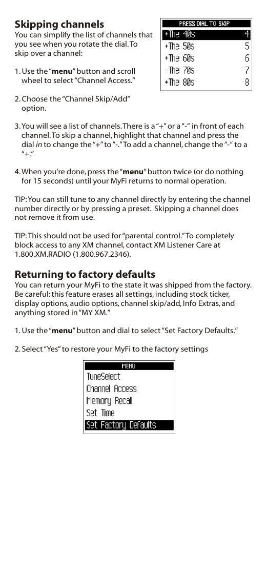 Skipping channelsYou can simplify the list of channels that you see when you rotate the dial. To skip over a channel:1. Use the “menu” button and scroll wheel to select “Channel Access.”2. Choose the “Channel Skip/Add” option.3. You will see a list of channels. There is a “+” or a “-“ in front of each channel. To skip a channel, highlight that channel and press the dial in to change the “+” to “-.” To add a channel, change the “-“ to a “+.”4. When you&apos;re done, press the “menu” button twice (or do nothing for 15 seconds) until your MyFi returns to normal operation.TIP: You can still tune to any channel directly by entering the channel number directly or by pressing a preset.  Skipping a channel does not remove it from use.TIP: This should not be used for “parental control.” To completely block access to any XM channel, contact XM Listener Care at 1.800.XM.RADIO (1.800.967.2346).Returning to factory defaultsYou can return your MyFi to the state it was shipped from the factory. Be careful: this feature erases all settings, including stock ticker, display options, audio options, channel skip/add, Info Extras, and anything stored in “MY XM.”1. Use the “menu” button and dial to select “Set Factory Defaults.”2. Select “Yes” to restore your MyFi to the factory settings