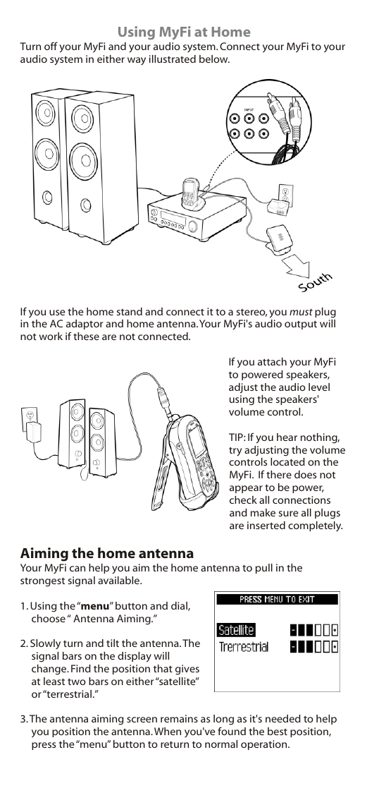                                 Using MyFi at HomeTurn off your MyFi and your audio system. Connect your MyFi to your audio system in either way illustrated below. If you use the home stand and connect it to a stereo, you must plug in the AC adaptor and home antenna. Your MyFi&apos;s audio output will not work if these are not connected.If you attach your MyFi to powered speakers, adjust the audio level using the speakers&apos; volume control.TIP: If you hear nothing, try adjusting the volume controls located on the MyFi.  If there does not appear to be power, check all connections and make sure all plugs are inserted completely.Aiming the home antennaYour MyFi can help you aim the home antenna to pull in the strongest signal available.1. Using the “menu” button and dial, choose “ Antenna Aiming.”2. Slowly turn and tilt the antenna. The signal bars on the display will change. Find the position that gives at least two bars on either “satellite” or “terrestrial.”3. The antenna aiming screen remains as long as it&apos;s needed to help you position the antenna. When you&apos;ve found the best position, press the “menu” button to return to normal operation.