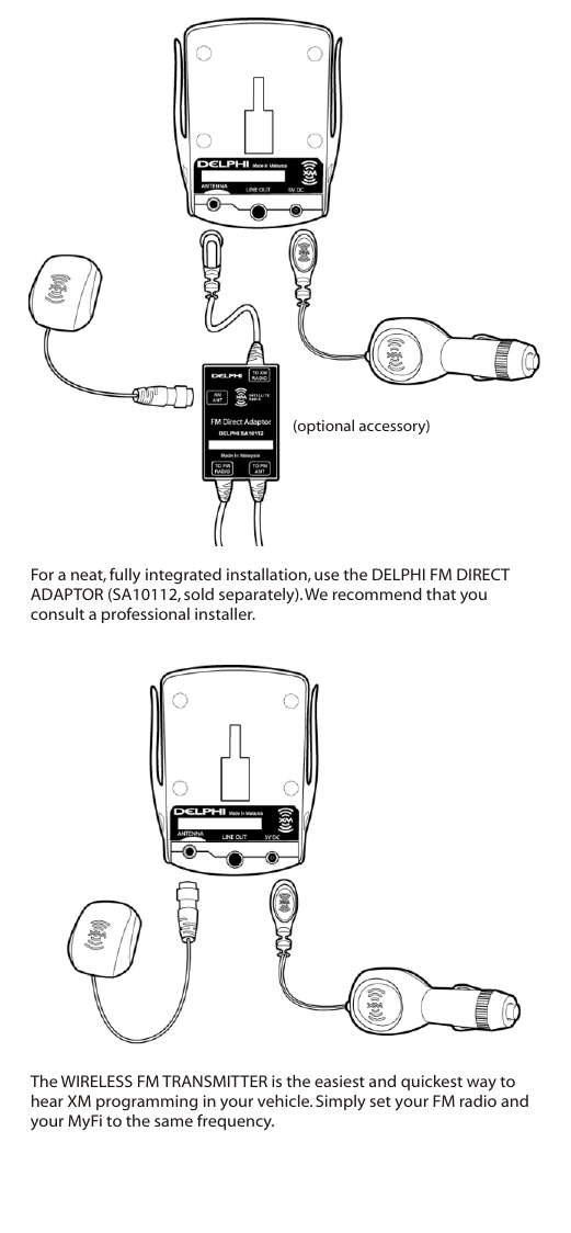 For a neat, fully integrated installation, use the DELPHI FM DIRECT ADAPTOR (SA10112, sold separately). We recommend that you consult a professional installer.The WIRELESS FM TRANSMITTER is the easiest and quickest way to hear XM programming in your vehicle. Simply set your FM radio and your MyFi to the same frequency.(optional accessory)