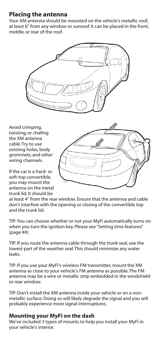 Placing the antennaYour XM antenna should be mounted on the vehicle&apos;s metallic roof, at least 6&quot; from any window or sunroof. It can be placed in the front, middle, or rear of the roof.Avoid crimping, twisting, or chafing the XM antenna cable. Try to use existing holes, body grommets, and other wiring channels.If the car is a hard- or soft-top convertible, you may mount the antenna on the metal trunk lid. It should be at least 4&quot; from the rear window. Ensure that the antenna and cable don&apos;t interfere with the opening or closing of the convertible top and the trunk lid.TIP: You can choose whether or not your MyFi automatically turns on when you turn the ignition key. Please see “Setting time features” (page ##).TIP: If you route the antenna cable through the trunk seal, use the lowest part of the weather seal. This should minimize any water leaks.TIP: If you use your MyFi&apos;s wireless FM transmitter, mount the XM antenna as close to your vehicle&apos;s FM antenna as possible. The FM antenna may be a wire or metallic strip embedded in the windshield or rear window.TIP: Don&apos;t install the XM antenna inside your vehicle or on a non-metallic surface. Doing so will likely degrade the signal and you will probably experience more signal interruptions.Mounting your MyFi on the dashWe&apos;ve included 3 types of mounts to help you install your MyFi in your vehicle&apos;s interior.