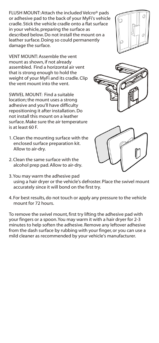 FLUSH MOUNT: Attach the included Velcro® pads or adhesive pad to the back of your MyFi&apos;s vehicle cradle. Stick the vehicle cradle onto a flat surface in your vehicle, preparing the surface as described below. Do not install the mount on a leather surface. Doing so could permanently damage the surface.VENT MOUNT: Assemble the vent mount as shown, if not already assembled.  Find a horizontal air vent that is strong enough to hold the weight of your MyFi and its cradle. Clip the vent mount into the vent.SWIVEL MOUNT:  Find a suitable location; the mount uses a strong adhesive and you&apos;ll have difficulty repositioning it after installation. Do not install this mount on a leather surface. Make sure the air temperature is at least 60 F.1. Clean the mounting surface with the enclosed surface preparation kit. Allow to air-dry.2. Clean the same surface with the alcohol prep pad. Allow to air-dry.3. You may warm the adhesive pad using a hair dryer or the vehicle&apos;s defroster. Place the swivel mount accurately since it will bond on the first try. 4. For best results, do not touch or apply any pressure to the vehicle mount for 72 hours.To remove the swivel mount, first try lifting the adhesive pad with your fingers or a spoon. You may warm it with a hair dryer for 2-3 minutes to help soften the adhesive. Remove any leftover adhesive from the dash surface by rubbing with your finger, or you can use a mild cleaner as recommended by your vehicle&apos;s manufacturer.