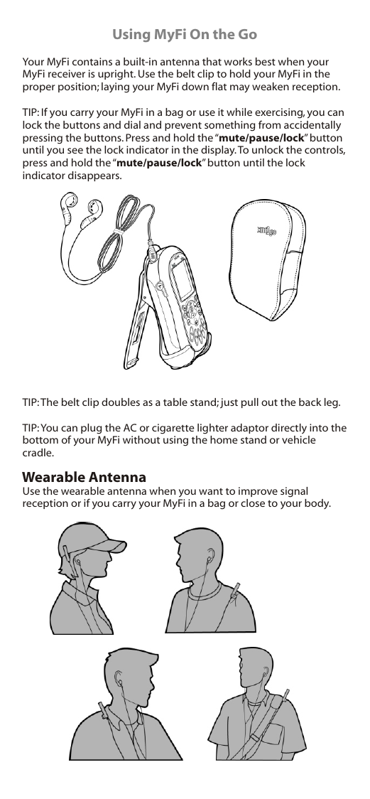 Using MyFi On the GoYour MyFi contains a built-in antenna that works best when your MyFi receiver is upright. Use the belt clip to hold your MyFi in the proper position; laying your MyFi down flat may weaken reception.TIP: If you carry your MyFi in a bag or use it while exercising, you can lock the buttons and dial and prevent something from accidentally pressing the buttons. Press and hold the “mute/pause/lock” button until you see the lock indicator in the display. To unlock the controls, press and hold the “mute/pause/lock” button until the lock indicator disappears.TIP: The belt clip doubles as a table stand; just pull out the back leg.TIP: You can plug the AC or cigarette lighter adaptor directly into the bottom of your MyFi without using the home stand or vehicle cradle.Use the wearable antenna when you want to improve signal reception or if you carry your MyFi in a bag or close to your body.Wearable Antenna