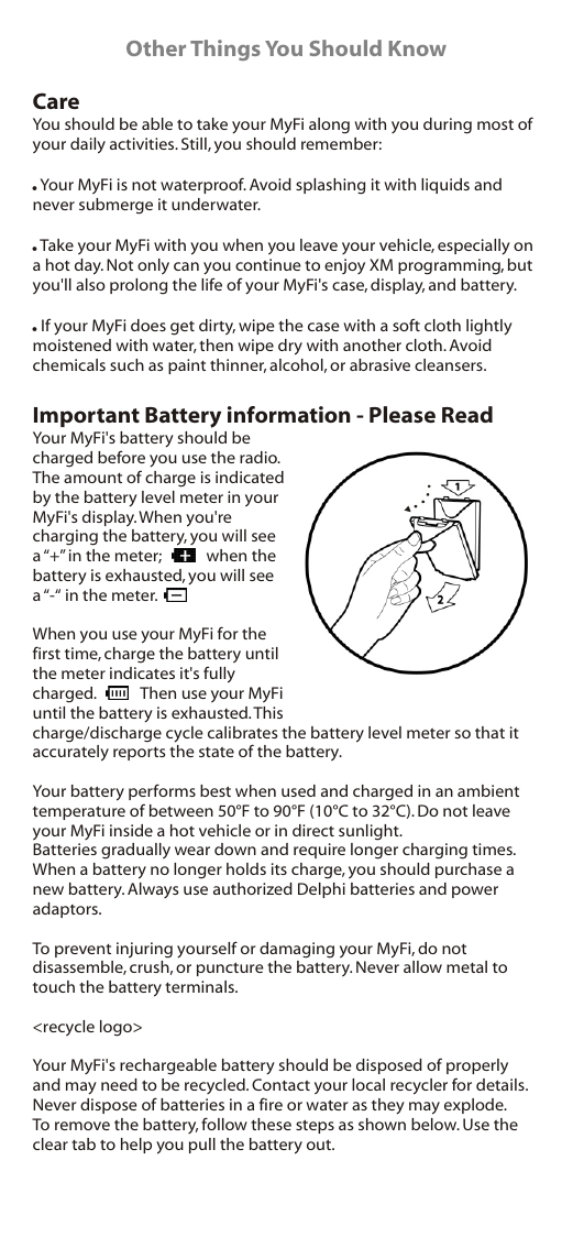 Other Things You Should KnowCareYou should be able to take your MyFi along with you during most of your daily activities. Still, you should remember:&quot; Your MyFi is not waterproof. Avoid splashing it with liquids and never submerge it underwater.&quot; Take your MyFi with you when you leave your vehicle, especially on a hot day. Not only can you continue to enjoy XM programming, but you&apos;ll also prolong the life of your MyFi&apos;s case, display, and battery.&quot; If your MyFi does get dirty, wipe the case with a soft cloth lightly moistened with water, then wipe dry with another cloth. Avoid chemicals such as paint thinner, alcohol, or abrasive cleansers.Important Battery information - Please ReadYour MyFi&apos;s battery should be charged before you use the radio. The amount of charge is indicated by the battery level meter in your MyFi&apos;s display. When you&apos;re charging the battery, you will see a “+” in the meter;            when the battery is exhausted, you will see a “-“ in the meter.When you use your MyFi for the first time, charge the battery until the meter indicates it&apos;s fully charged.            Then use your MyFi until the battery is exhausted. This charge/discharge cycle calibrates the battery level meter so that it accurately reports the state of the battery.Your battery performs best when used and charged in an ambient temperature of between 50°F to 90°F (10°C to 32°C). Do not leave your MyFi inside a hot vehicle or in direct sunlight.Batteries gradually wear down and require longer charging times. When a battery no longer holds its charge, you should purchase a new battery. Always use authorized Delphi batteries and power adaptors.To prevent injuring yourself or damaging your MyFi, do not disassemble, crush, or puncture the battery. Never allow metal to touch the battery terminals.&lt;recycle logo&gt;Your MyFi&apos;s rechargeable battery should be disposed of properly and may need to be recycled. Contact your local recycler for details. Never dispose of batteries in a fire or water as they may explode.To remove the battery, follow these steps as shown below. Use the clear tab to help you pull the battery out.