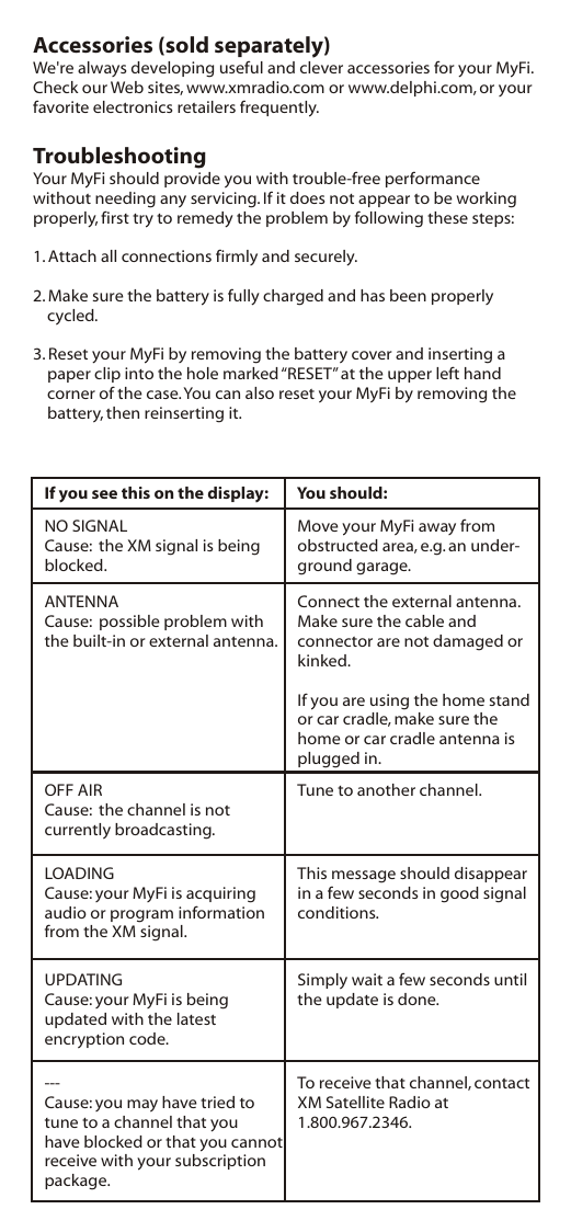 Accessories (sold separately)We&apos;re always developing useful and clever accessories for your MyFi. Check our Web sites, www.xmradio.com or www.delphi.com, or your favorite electronics retailers frequently.TroubleshootingYour MyFi should provide you with trouble-free performance without needing any servicing. If it does not appear to be working properly, first try to remedy the problem by following these steps:1. Attach all connections firmly and securely.2. Make sure the battery is fully charged and has been properly cycled.3. Reset your MyFi by removing the battery cover and inserting a paper clip into the hole marked “RESET” at the upper left hand corner of the case. You can also reset your MyFi by removing the battery, then reinserting it.If you see this on the display: You should:NO SIGNALCause:  the XM signal is being blocked.Move your MyFi away from obstructed area, e.g. an under-ground garage.ANTENNACause:  possible problem with the built-in or external antenna.Connect the external antenna.Make sure the cable and connector are not damaged orkinked.If you are using the home stand or car cradle, make sure the home or car cradle antenna is plugged in.OFF AIRCause:  the channel is not currently broadcasting.Tune to another channel.LOADINGCause: your MyFi is acquiring audio or program information from the XM signal.This message should disappear in a few seconds in good signal conditions.UPDATINGCause: your MyFi is being updated with the latest encryption code.Simply wait a few seconds until the update is done.---Cause: you may have tried to tune to a channel that you have blocked or that you cannot receive with your subscription package.To receive that channel, contact XM Satellite Radio at 1.800.967.2346.