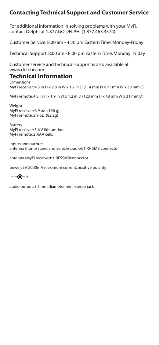 Contacting Technical Support and Customer ServiceFor additional information in solving problems with your MyFi, contact Delphi at 1.877.GO.DELPHI (1.877.463.3574).Customer Service: 8:00 am - 4:30 pm Eastern Time, Monday-FridayTechnical Support: 8:00 am - 8:00 pm Eastern Time, Monday  FridayCustomer service and technical support is also available at www.delphi.com.Technical InformationDimensionsMyFi receiver: 4.5 in H x 2.8 in W x 1.2 in D (114 mm H x 71 mm W x 30 mm D)MyFi remote: 4.8 in H x 1.9 in W x 1.2 in D (123 mm H x 48 mm W x 31 mm D)WeightMyFi receiver: 6.9 oz.  (196 g)MyFi remote: 2.9 oz.  (82.2g)BatteryMyFi receiver: 3.6 V lithium-ionMyFi remote: 2 AAA cellsInputs and outputsantenna (home stand and vehicle cradle): 1 RF SMB connectorantenna (MyFi receiver): 1 RFSSMBconnectorpower: 5V, 2000mA maximum current, positive polarity audio output: 3.5 mm diameter mini-stereo jack