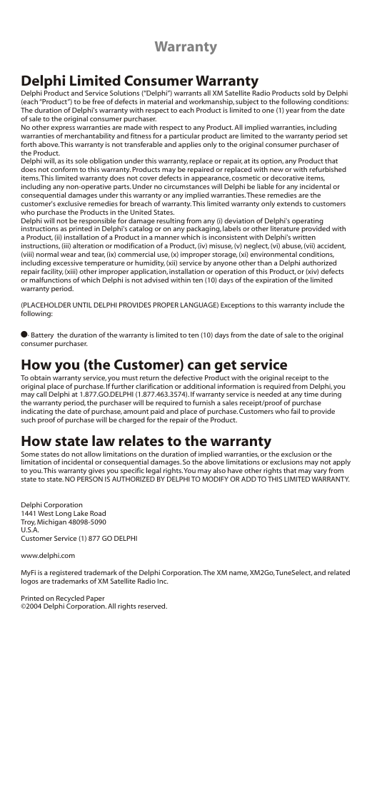 WarrantyDelphi Limited Consumer WarrantyDelphi Product and Service Solutions (“Delphi”) warrants all XM Satellite Radio Products sold by Delphi (each “Product”) to be free of defects in material and workmanship, subject to the following conditions:The duration of Delphi&apos;s warranty with respect to each Product is limited to one (1) year from the date of sale to the original consumer purchaser.No other express warranties are made with respect to any Product. All implied warranties, including warranties of merchantability and fitness for a particular product are limited to the warranty period set forth above. This warranty is not transferable and applies only to the original consumer purchaser of the Product.Delphi will, as its sole obligation under this warranty, replace or repair, at its option, any Product that does not conform to this warranty. Products may be repaired or replaced with new or with refurbished items. This limited warranty does not cover defects in appearance, cosmetic or decorative items, including any non-operative parts. Under no circumstances will Delphi be liable for any incidental or consequential damages under this warranty or any implied warranties. These remedies are the customer&apos;s exclusive remedies for breach of warranty. This limited warranty only extends to customers who purchase the Products in the United States.Delphi will not be responsible for damage resulting from any (i) deviation of Delphi&apos;s operating instructions as printed in Delphi&apos;s catalog or on any packaging, labels or other literature provided with a Product, (ii) installation of a Product in a manner which is inconsistent with Delphi&apos;s written instructions, (iii) alteration or modification of a Product, (iv) misuse, (v) neglect, (vi) abuse, (vii) accident, (viii) normal wear and tear, (ix) commercial use, (x) improper storage, (xi) environmental conditions, including excessive temperature or humidity, (xii) service by anyone other than a Delphi authorized repair facility, (xiii) other improper application, installation or operation of this Product, or (xiv) defects or malfunctions of which Delphi is not advised within ten (10) days of the expiration of the limited warranty period.(PLACEHOLDER UNTIL DELPHI PROVIDES PROPER LANGUAGE) Exceptions to this warranty include the following:!· Battery  the duration of the warranty is limited to ten (10) days from the date of sale to the original consumer purchaser.How you (the Customer) can get serviceTo obtain warranty service, you must return the defective Product with the original receipt to the original place of purchase. If further clarification or additional information is required from Delphi, you may call Delphi at 1.877.GO.DELPHI (1.877.463.3574). If warranty service is needed at any time during the warranty period, the purchaser will be required to furnish a sales receipt/proof of purchase indicating the date of purchase, amount paid and place of purchase. Customers who fail to provide such proof of purchase will be charged for the repair of the Product.How state law relates to the warrantySome states do not allow limitations on the duration of implied warranties, or the exclusion or the limitation of incidental or consequential damages. So the above limitations or exclusions may not apply to you. This warranty gives you specific legal rights. You may also have other rights that may vary from state to state. NO PERSON IS AUTHORIZED BY DELPHI TO MODIFY OR ADD TO THIS LIMITED WARRANTY.Delphi Corporation1441 West Long Lake RoadTroy, Michigan 48098-5090U.S.A.Customer Service (1) 877 GO DELPHIwww.delphi.comMyFi is a registered trademark of the Delphi Corporation. The XM name, XM2Go, TuneSelect, and related logos are trademarks of XM Satellite Radio Inc.Printed on Recycled Paper©2004 Delphi Corporation. All rights reserved.