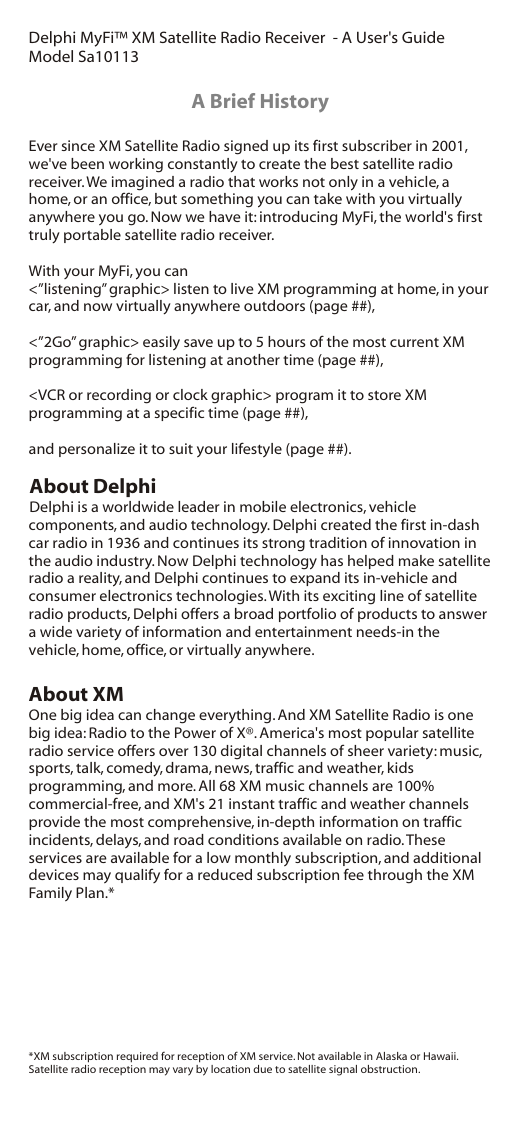 Delphi MyFi™ XM Satellite Radio Receiver  - A User&apos;s GuideModel Sa10113Ever since XM Satellite Radio signed up its first subscriber in 2001, we&apos;ve been working constantly to create the best satellite radio receiver. We imagined a radio that works not only in a vehicle, a home, or an office, but something you can take with you virtually anywhere you go. Now we have it: introducing MyFi, the world&apos;s first truly portable satellite radio receiver.With your MyFi, you can&lt;”listening” graphic&gt; listen to live XM programming at home, in your car, and now virtually anywhere outdoors (page ##),&lt;”2Go” graphic&gt; easily save up to 5 hours of the most current XM programming for listening at another time (page ##),&lt;VCR or recording or clock graphic&gt; program it to store XM programming at a specific time (page ##),and personalize it to suit your lifestyle (page ##).About DelphiDelphi is a worldwide leader in mobile electronics, vehicle components, and audio technology. Delphi created the first in-dash car radio in 1936 and continues its strong tradition of innovation in the audio industry. Now Delphi technology has helped make satellite radio a reality, and Delphi continues to expand its in-vehicle and consumer electronics technologies. With its exciting line of satellite radio products, Delphi offers a broad portfolio of products to answer a wide variety of information and entertainment needs-in the vehicle, home, office, or virtually anywhere.About XMOne big idea can change everything. And XM Satellite Radio is one big idea: Radio to the Power of X®. America&apos;s most popular satellite radio service offers over 130 digital channels of sheer variety: music, sports, talk, comedy, drama, news, traffic and weather, kids programming, and more. All 68 XM music channels are 100% commercial-free, and XM&apos;s 21 instant traffic and weather channels provide the most comprehensive, in-depth information on traffic incidents, delays, and road conditions available on radio. These services are available for a low monthly subscription, and additional devices may qualify for a reduced subscription fee through the XM Family Plan.**XM subscription required for reception of XM service. Not available in Alaska or Hawaii.Satellite radio reception may vary by location due to satellite signal obstruction.A Brief History