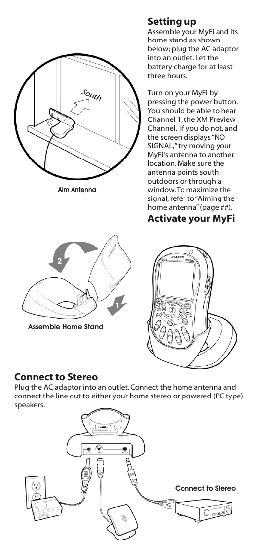 Setting upAssemble your MyFi and its home stand as shown below; plug the AC adaptor into an outlet. Let the battery charge for at least three hours.Turn on your MyFi by pressing the power button. You should be able to hear Channel 1, the XM Preview Channel.  If you do not, and the screen displays “NO SIGNAL,” try moving your MyFi&apos;s antenna to another location. Make sure the antenna points south outdoors or through a window. To maximize the signal, refer to “Aiming the home antenna” (page ##).Activate your MyFiAssemble Home StandConnect to StereoAim AntennaConnect to StereoPlug the AC adaptor into an outlet. Connect the home antenna and connect the line out to either your home stereo or powered (PC type) speakers.