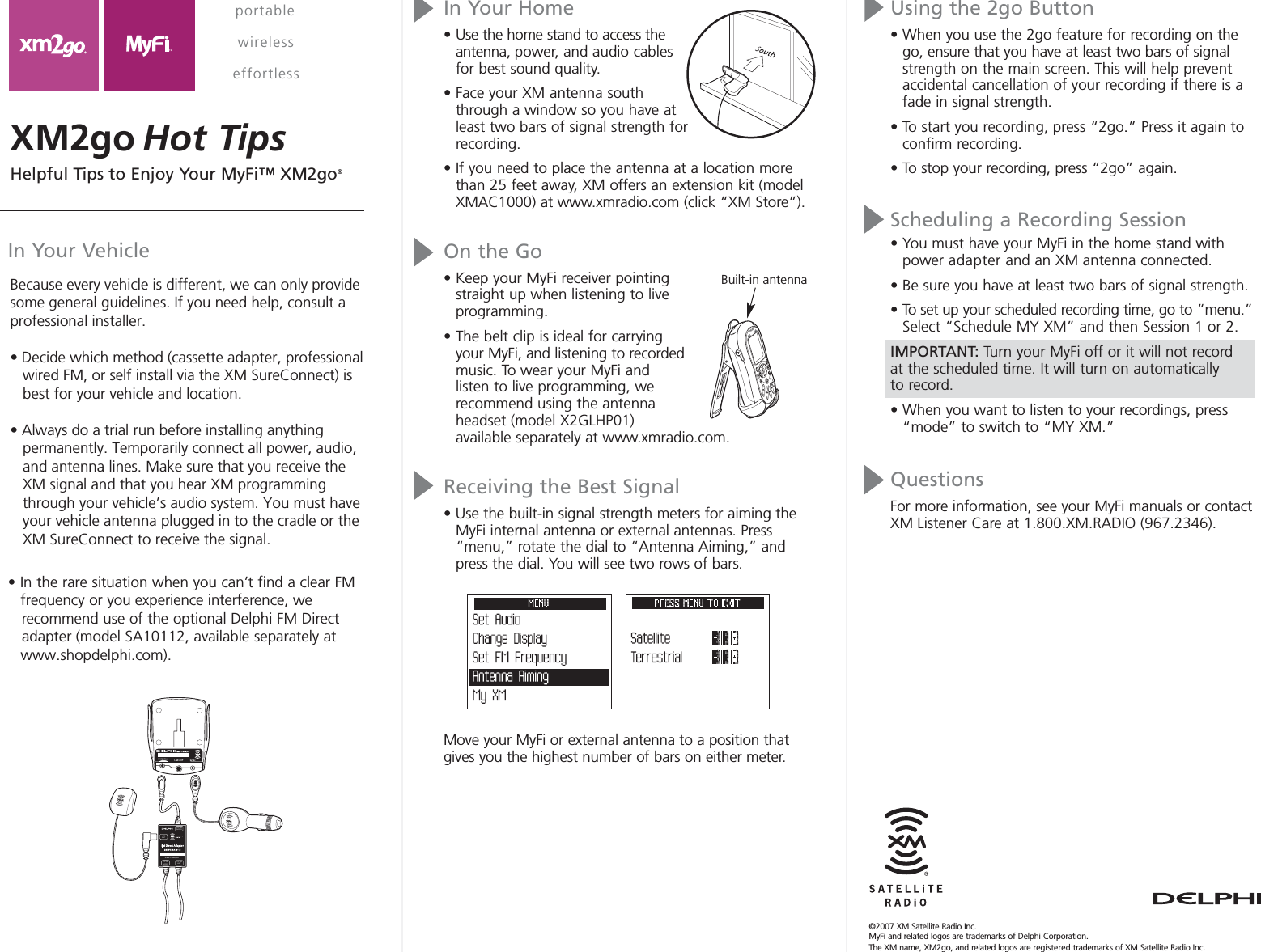 In Your Home• Use the home stand to access theantenna, power, and audio cablesfor best sound quality.• Face your XM antenna souththrough a window so you have atleast two bars of signal strength forrecording.• If you need to place the antenna at a location morethan 25 feet away, XM offers an extension kit (modelXMAC1000) at www.xmradio.com (click “XM Store”).On the Go• Keep your MyFi receiver pointingstraight up when listening to liveprogramming.• The belt clip is ideal for carryingyour MyFi, and listening to recordedmusic. To wear your MyFi and listen to live programming, we recommend using the antennaheadset (model X2GLHP01) available separately at www.xmradio.com.Receiving the Best Signal• Use the built-in signal strength meters for aiming theMyFi internal antenna or external antennas. Press“menu,” rotate the dial to “Antenna Aiming,” andpress the dial. You will see two rows of bars. Move your MyFi or external antenna to a position thatgives you the highest number of bars on either meter.In Your VehicleUsing the 2go Button• When you use the 2go feature for recording on thego, ensure that you have at least two bars of signalstrength on the main screen. This will help preventaccidental cancellation of your recording if there is afade in signal strength.• To start you recording, press “2go.” Press it again toconfirm recording. • To stop your recording, press “2go” again.Scheduling a Recording Session• You must have your MyFi in the home stand withpower adapter and an XM antenna connected. • Be sure you have at least two bars of signal strength.• To set up your scheduled recording time, go to “menu.”Select “Schedule MY XM” and then Session 1 or 2.IMPORTANT: Turn your MyFi off or it will not record at the scheduled time. It will turn on automatically to record.• When you want to listen to your recordings, press“mode” to switch to “MY XM.”QuestionsFor more information, see your MyFi manuals or contactXM Listener Care at 1.800.XM.RADIO (967.2346).XM2go Hot Tipsportable  wirelesseffortlessTO FMANTXMANTTO XMRADIOTO FMRADIOMade in Malaysia©2007 XM Satellite Radio Inc. MyFi and related logos are trademarks of Delphi Corporation. The XM name, XM2go, and related logos are registered trademarks of XM Satellite Radio Inc.Built-in antennaBecause every vehicle is different, we can only provide some general guidelines. If you need help, consult a professional installer.• Decide which method (cassette adapter, professional     wired FM, or self install via the XM SureConnect) is        best for your vehicle and location.• Always do a trial run before installing anything     permanently. Temporarily connect all power, audio,      and antenna lines. Make sure that you receive the    XM signal and that you hear XM programming     through your vehicle’s audio system. You must have     your vehicle antenna plugged in to the cradle or the     XM SureConnect to receive the signal.• In the rare situation when you can’t find a clear FM     frequency or you experience interference, we     recommend use of the optional Delphi FM Direct     adapter (model SA10112, available separately at     www.shopdelphi.com).Helpful Tips to Enjoy Your MyFi™ XM2go®