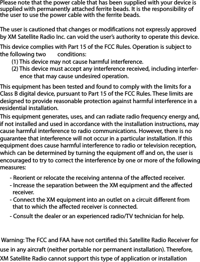 Please note that the power cable that has been supplied with your device issupplied with permanently attached ferrite beads. It is the responsibility ofthe user to use the power cable with the ferrite beads.The user is cautioned that changes or modifications not expressly approvedby XM Satellite Radio Inc. can void the user’s authority to operate this device.This device complies with Part 15 of the FCC Rules. Operation is subject tothe following two conditions:(1) This device may not cause harmful interference.(2) This device must accept any interference received, including interfer-ence that may cause undesired operation.This equipment has been tested and found to comply with the limits for aClass B digital device, pursuant to Part 15 of the FCC Rules. These limits aredesigned to provide reasonable protection against harmful interference in aresidential installation.This equipment generates, uses, and can radiate radio frequency energy and,if not installed and used in accordance with the installation instructions, maycause harmful interference to radio communications. However, there is noguarantee that interference will not occur in a particular installation. If thisequipment does cause harmful interference to radio or television reception,which can be determined by turning the equipment off and on, the user isencouraged to try to correct the interference by one or more of the followingmeasures:- Reorient or relocate the receiving antenna of the affected receiver.- Increase the separation between the XM equipment and the affectedreceiver.- Connect the XM equipment into an outlet on a circuit different fromthat to which the affected receiver is connected.- Consult the dealer or an experienced radio/TV technician for help.Warning: The FCC and FAA have not certified this Satellite Radio Receiver foruse in any aircraft (neither portable nor permanent installation). Therefore,XM Satellite Radio cannot support this type of application or installation