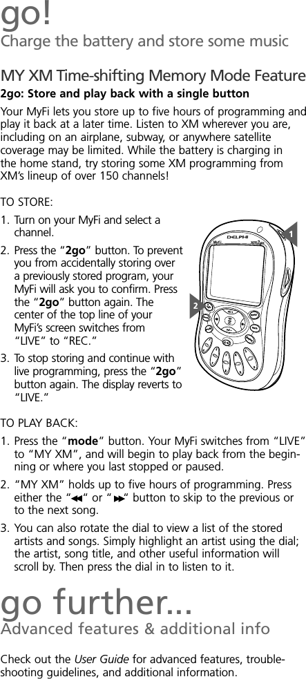 go!Charge the battery and store some musicMY XM Time-shifting Memory Mode Feature2go: Store and play back with a single buttonYour MyFi lets you store up to five hours of programming andplay it back at a later time. Listen to XM wherever you are,including on an airplane, subway, or anywhere satellitecoverage may be limited. While the battery is charging inthe home stand, try storing some XM programming fromXM’s lineup of over 150 channels!TO STORE:1. Turn on your MyFi and select achannel.2. Press the “2go” button. To preventyou from accidentally storing overa previously stored program, yourMyFi will ask you to confirm. Pressthe “2go” button again. Thecenter of the top line of yourMyFi’s screen switches from“LIVE” to “REC.”3. To stop storing and continue withlive programming, press the “2go”button again. The display reverts to“LIVE.”TO PLAY BACK:1. Press the “mode” button. Your MyFi switches from “LIVE”to “MY XM”, and will begin to play back from the begin-ning or where you last stopped or paused.2. “MY XM” holds up to five hours of programming. Presseither the “ “ or “ “ button to skip to the previous orto the next song.3. You can also rotate the dial to view a list of the storedartists and songs. Simply highlight an artist using the dial;the artist, song title, and other useful information willscroll by. Then press the dial in to listen to it.go further...Advanced features &amp; additional infoCheck out the User Guide for advanced features, trouble-shooting guidelines, and additional information.