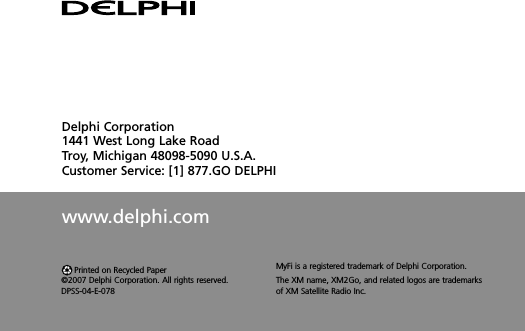 Delphi Corporation1441 West Long Lake RoadTroy, Michigan 48098-5090 U.S.A.Customer Service: [1] 877.GO DELPHIwww.delphi.comPrinted on Recycled Paper©2007 Delphi Corporation. All rights reserved.DPSS-04-E-078MyFi is a registered trademark of Delphi Corporation.The XM name, XM2Go, and related logos are trademarksof XM Satellite Radio Inc.