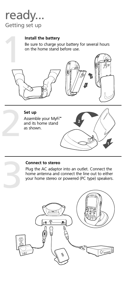 ready...Getting set upInstall the batteryBe sure to charge your battery for several hourson the home stand before use.5V DC ANT LINE OUT12Set upAssemble your MyFi™and its home standas shown.Connect to stereoPlug the AC adaptor into an outlet. Connect thehome antenna and connect the line out to eitheryour home stereo or powered (PC type) speakers.3