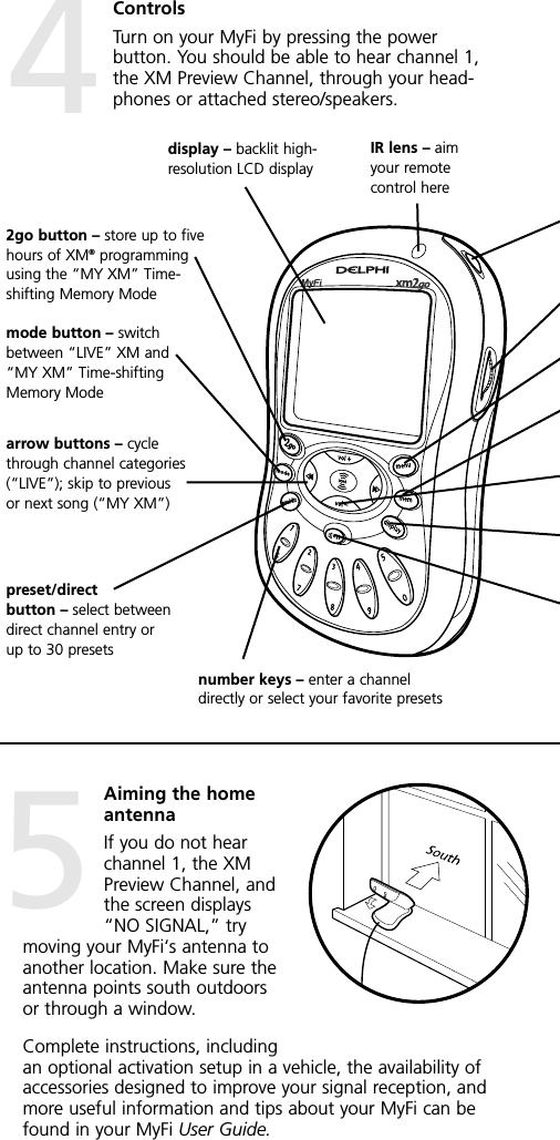 IR lens – aimyour remotecontrol heredisplay – backlit high-resolution LCD displaymode button – switchbetween “LIVE” XM and“MY XM” Time-shiftingMemory Mode2go button – store up to fivehours of XM®programmingusing the “MY XM” Time-shifting Memory Modepreset/directbutton – select betweendirect channel entry orup to 30 presetsnumber keys – enter a channeldirectly or select your favorite presetsarrow buttons – cyclethrough channel categories(“LIVE”); skip to previousor next song (“MY XM”)ControlsTurn on your MyFi by pressing the powerbutton. You should be able to hear channel 1,the XM Preview Channel, through your head-phones or attached stereo/speakers.Aiming the homeantennaIf you do not hearchannel 1, the XMPreview Channel, andthe screen displays“NO SIGNAL,” trymoving your MyFi‘s antenna toanother location. Make sure theantenna points south outdoorsor through a window.Complete instructions, includingan optional activation setup in a vehicle, the availability ofaccessories designed to improve your signal reception, andmore useful information and tips about your MyFi can befound in your MyFi User Guide.45