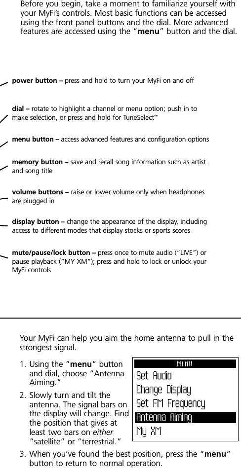 power button – press and hold to turn your MyFi on and offdial – rotate to highlight a channel or menu option; push in tomake selection, or press and hold for TuneSelect™menu button – access advanced features and configuration optionsdisplay button – change the appearance of the display, includingaccess to different modes that display stocks or sports scoresvolume buttons – raise or lower volume only when headphonesare plugged inmute/pause/lock button – press once to mute audio (“LIVE”) orpause playback (“MY XM”); press and hold to lock or unlock yourMyFi controlsmemory button – save and recall song information such as artistand song titleBefore you begin, take a moment to familiarize yourself withyour MyFi’s controls. Most basic functions can be accessedusing the front panel buttons and the dial. More advancedfeatures are accessed using the “menu” button and the dial.Your MyFi can help you aim the home antenna to pull in thestrongest signal.1. Using the “menu” buttonand dial, choose “AntennaAiming.”2. Slowly turn and tilt theantenna. The signal bars onthe display will change. Findthe position that gives atleast two bars on either“satellite” or “terrestrial.”3. When you’ve found the best position, press the “menu”button to return to normal operation.