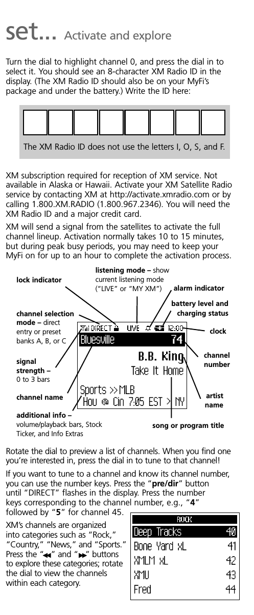 set... Activate and exploreTurn the dial to highlight channel 0, and press the dial in toselect it. You should see an 8-character XM Radio ID in thedisplay. (The XM Radio ID should also be on your MyFi’spackage and under the battery.) Write the ID here:XM subscription required for reception of XM service. Notavailable in Alaska or Hawaii. Activate your XM Satellite Radioservice by contacting XM at http://activate.xmradio.com or bycalling 1.800.XM.RADIO (1.800.967.2346). You will need theXM Radio ID and a major credit card.XM will send a signal from the satellites to activate the fullchannel lineup. Activation normally takes 10 to 15 minutes,but during peak busy periods, you may need to keep yourMyFi on for up to an hour to complete the activation process.Rotate the dial to preview a list of channels. When you find oneyou’re interested in, press the dial in to tune to that channel!If you want to tune to a channel and know its channel number,you can use the number keys. Press the “pre/dir” buttonuntil “DIRECT” flashes in the display. Press the numberkeys corresponding to the channel number, e.g., “4”followed by “5” for channel 45.XM’s channels are organizedinto categories such as “Rock,”“Country,” “News,” and “Sports.”Press the “ ” and “ ” buttonsto explore these categories; rotatethe dial to view the channelswithin each category.The XM Radio ID does not use the letters I, O, S, and F.listening mode – showcurrent listening mode(“LIVE” or “MY XM”) alarm indicatorlock indicatorbattery level andcharging statusclockchannelnumberartistnamesong or program titlechannel selectionmode – directentry or presetbanks A, B, or Csignalstrength –0 to 3 barsadditional info –volume/playback bars, StockTicker, and Info Extraschannel name