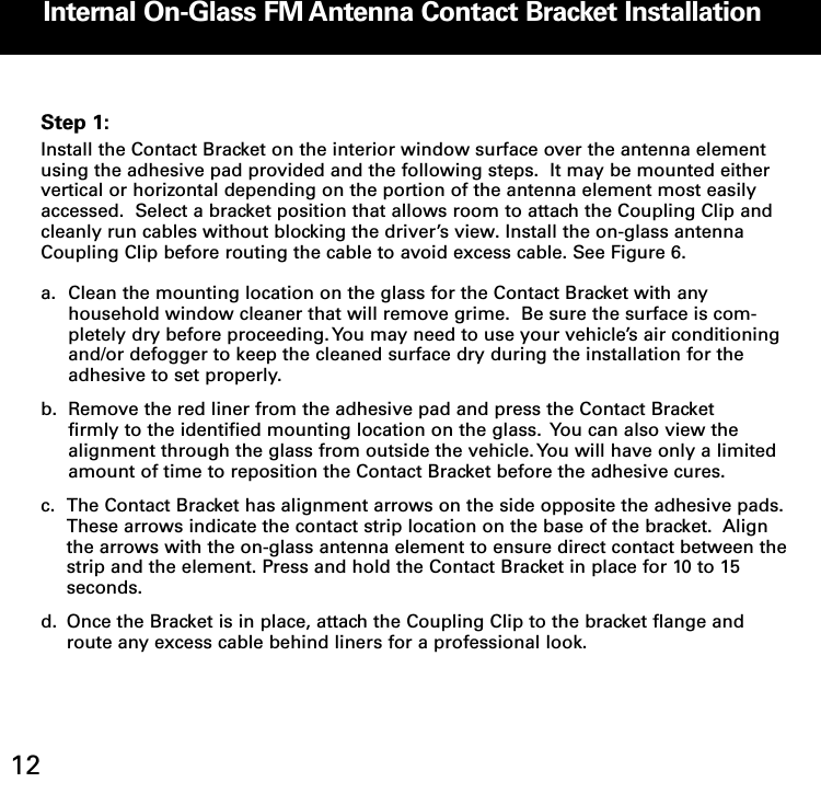 Internal OnGlass FM Antenna Contact Bracket Installation12Step 1:Install the Contact Bracket on the interior window surface over the antenna elementusing the adhesive pad provided and the following steps.  It may be mounted eithervertical or horizontal depending on the portion of the antenna element most easilyaccessed.  Select a bracket position that allows room to attach the Coupling Clip andcleanly run cables without blocking the driver’s view. Install the on-glass antennaCoupling Clip before routing the cable to avoid excess cable. See Figure 6.  a. Clean the mounting location on the glass for the Contact Bracket with any household window cleaner that will remove grime.  Be sure the surface is com-pletely dry before proceeding. You may need to use your vehicle’s air conditioningand/or defogger to keep the cleaned surface dry during the installation for the adhesive to set properly.b. Remove the red liner from the adhesive pad and press the Contact Bracket firmly to the identified mounting location on the glass.  You can also view the alignment through the glass from outside the vehicle. You will have only a limited amount of time to reposition the Contact Bracket before the adhesive cures.c. The Contact Bracket has alignment arrows on the side opposite the adhesive pads. These arrows indicate the contact strip location on the base of the bracket.  Align the arrows with the on-glass antenna element to ensure direct contact between thestrip and the element. Press and hold the Contact Bracket in place for 10 to 15 seconds.d. Once the Bracket is in place, attach the Coupling Clip to the bracket flange and route any excess cable behind liners for a professional look.