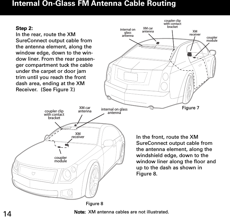 Internal OnGlass FM Antenna Cable Routingcoupler clipwith contact bracketinternal on glass antennaXM car antenna XM receivercoupler moduleStep 2:In the rear, route the XMSureConnect output cable fromthe antenna element, along thewindow edge, down to the win-dow liner. From the rear passen-ger compartment tuck the cableunder the carpet or door jamtrim until you reach the frontdash area, ending at the XMReceiver.  (See Figure 7.)XM car antennaXM receivercoupler clipwith contact bracketinternal on glass antennacoupler moduleIn the front, route the XMSureConnect output cable fromthe antenna element, along thewindshield edge, down to thewindow liner along the floor andup to the dash as shown inFigure 8.Figure 7Figure 814 NNoottee::XM antenna cables are not illustrated.