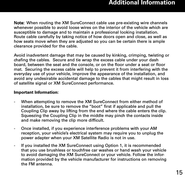 NNoottee:: When routing the XM SureConnect cable use pre-existing wire channelswhenever possible to avoid loose wires on the interior of the vehicle which aresusceptible to damage and to maintain a professional looking installation.Route cable carefully by taking notice of how doors open and close, as well ashow seats move when they are adjusted so you can be certain there is ampleclearance provided for the cable.   Avoid inadvertent damage that may be caused by kinking, crimping, twisting orchafing the cables.  Secure and tie wrap the excess cable under your dashboard, between the seat and the console, or on the floor under a seat or floormat.  Securing the excess cable will help to prevent it from interfering with theeveryday use of your vehicle, improve the appearance of the installation, andavoid any undesirable accidental damage to the cables that might result in lossof satellite signal or XM SureConnect performance.Important Information:-  When attempting to remove the XM SureConnect from either method of installation, be sure to remove the “boot” first if applicable and pull the Coupling Clip away by lifting from the end where the cable enters the clip.  Squeezing the Coupling Clip in the middle may pinch the contacts inside and make removing the clip more difficult.- Once installed, if you experience interference problems with your AM reception, your vehicle’s electrical system may require you to unplug the power adapter when your XM Satellite Radio is not in use. - If you installed the XM SureConnect using Option 1, it is recommended that you use brushless or touchfree car washes or hand wash your vehicle to avoid damaging the XM SureConnect or your vehicle. Follow the infor-mation provided by the vehicle manufacturer for instructions on removing the FM antenna.Additional Information15