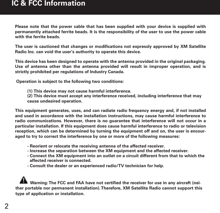 2Warning: The FCC and FAA have not certified the receiver for use in any aircraft (neither portable nor permanent installation). Therefore, XM Satellite Radio cannot support thistype of application or installation.IC &amp; FCC InformationPlease note that the  power cable  that has  been supplied  with your  device is  supplied with permanently attached ferrite beads. It is the responsibility of the user to use the power cable with the ferrite beads.The user is cautioned that changes or modifications not expressly approved by XM Satellite Radio Inc. can void the user’s authority to operate this device.This device has been designed to operate with the antenna provided in the original packaging. Use  of  antenna  other  than  the  antenna  provided  will  result  in  improper  operation,  and  is strictly prohibited per regulations of Industry Canada. Operation is subject to the following two conditions:(1) This device may not cause harmful interference.(2) This device must accept any interference received, including interference that may cause undesired operation.This equipment generates, uses, and can radiate radio frequency energy and, if not installed and used in accordance with the installation instructions, may cause harmful interference to radio communications.  However,  there is no  guarantee  that interference will  not occur in  a particular installation. If this equipment does cause harmful interference to radio or television reception, which can be determined by turning the equipment off and on, the user is encour-aged to try to correct the interference by one or more of the following measures:  - Reorient or relocate the receiving antenna of the affected receiver.- Increase the separation between the XM equipment and the affected receiver.- Connect the XM equipment into an outlet on a circuit different from that to which theaffected receiver is connected.- Consult the dealer or an experienced radio/TV technician for help.