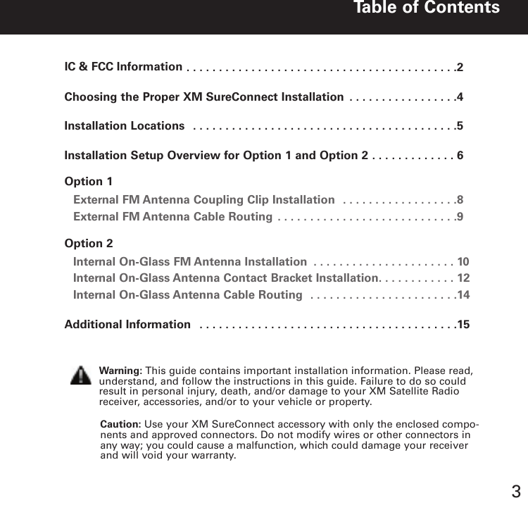 ..........................................2Choosing the Proper XM SureConnect Installation . . . . . . . . . . . . . . . . .4Installation Locations . . . . . . . . . . . . . . . . . . . . . . . . . . . . . . . . . . . . . . . . .5Installation Setup Overview for Option 1 and Option 2 . . . . . . . . . . . . . 6Option 1External FM Antenna Coupling Clip Installation . . . . . . . . . . . . . . . . . .8External FM Antenna Cable Routing . . . . . . . . . . . . . . . . . . . . . . . . . . . .9Option 2Internal On Glass FM Antenna Installation . . . . . . . . . . . . . . . . . . . . . . 10Internal On Glass Antenna Contact Bracket Installation. . . . . . . . . . . . 12Internal On Glass Antenna Cable Routing . . . . . . . . . . . . . . . . . . . . . . .14Additional Information . . . . . . . . . . . . . . . . . . . . . . . . . . . . . . . . . . . . . . . .15Table of Contents3Caution: Use your XM SureConnect accessory with only the enclosed compo-nents and approved connectors. Do not modify wires or other connectors inany way; you could cause a malfunction, which could damage your receiverand will void your warranty.Warning: This guide contains important installation information. Please read,understand, and follow the instructions in this guide. Failure to do so couldresult in personal injury, death, and/or damage to your XM Satellite Radioreceiver, accessories, and/or to your vehicle or property.IC &amp; FCC Information