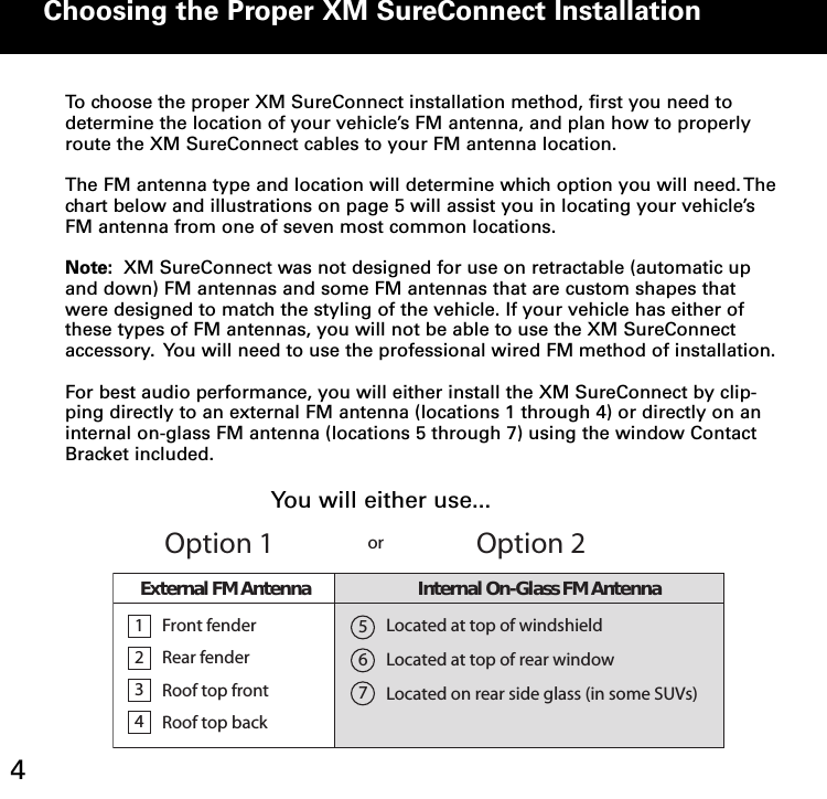 Choosing the Proper XM SureConnect Installation4To choose the proper XM SureConnect installation method, first you need todetermine the location of your vehicle’s FM antenna, and plan how to properlyroute the XM SureConnect cables to your FM antenna location.The FM antenna type and location will determine which option you will need.Thechart below and illustrations on page 5 will assist you in locating your vehicle’sFM antenna from one of seven most common locations.Note: XM SureConnect was not designed for use on retractable (automatic upand down) FM antennas and some FM antennas that are custom shapes thatwere designed to match the styling of the vehicle. If your vehicle has either ofthese types of FM antennas, you will not be able to use the XM SureConnectaccessory. You will need to use the professional wired FM method of installation.For best audio performance, you will either install the XM SureConnect by clip-ping directly to an external FM antenna (locations 1 through 4) or directly on aninternal on-glass FM antenna (locations 5 through 7) using the window ContactBracket included.1234FrontfenderRear fenderRoof top frontRoof top backLocated at top of windshieldLocated at top of rear windowLocated on rear side glass (in some SUVs)567Option 1Option 2orExternalFMAntenna Internal On-Glass FM AntennaYou will either use...