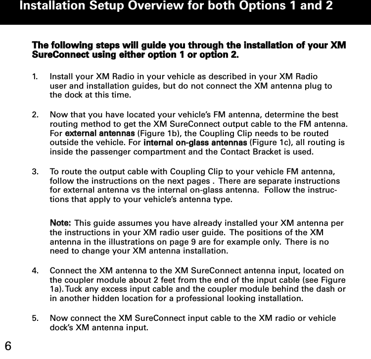 TThhee ffoolllloowwiinngg sstteeppss wwiillll gguuiiddee yyoouu tthhrroouugghh tthhee iinnssttaallllaattiioonn ooff yyoouurr XXMMSSuurreeCCoonnnneecctt uussiinngg eeiitthheerr ooppttiioonn 11 oorr ooppttiioonn 22.. 1. Install your XM Radio in your vehicle as described in your XM Radio  user and installation guides, but do not connect the XM antenna plug to the dock at this time.2. Now that you have located your vehicle’s FM antenna, determine the best routing method to get the XM SureConnect output cable to the FM antenna.For eexxtteerrnnaall aanntteennnnaass(Figure 1b), the Coupling Clip needs to be routed outside the vehicle. For iinntteerrnnaall oonn--ggllaassss aanntteennnnaass(Figure 1c), all routing is inside the passenger compartment and the Contact Bracket is used.3. To route the output cable with Coupling Clip to your vehicle FM antenna,   follow the instructions on the next pages .  There are separate instructions for external antenna vs the internal on-glass antenna.  Follow the instruc-tions that apply to your vehicle’s antenna type.   NNoottee::This guide assumes you have already installed your XM antenna per the instructions in your XM radio user guide.  The positions of the XM antenna in the illustrations on page 9 are for example only.  There is no need to change your XM antenna installation.4. Connect the XM antenna to the XM SureConnect antenna input, located on the coupler module about 2 feet from the end of the input cable (see Figure 1a). Tuck any excess input cable and the coupler module behind the dash or in another hidden location for a professional looking installation.5. Now connect the XM SureConnect input cable to the XM radio or vehicle dock’s XM antenna input.    Installation Setup Overview for both Options 1 and 2 6