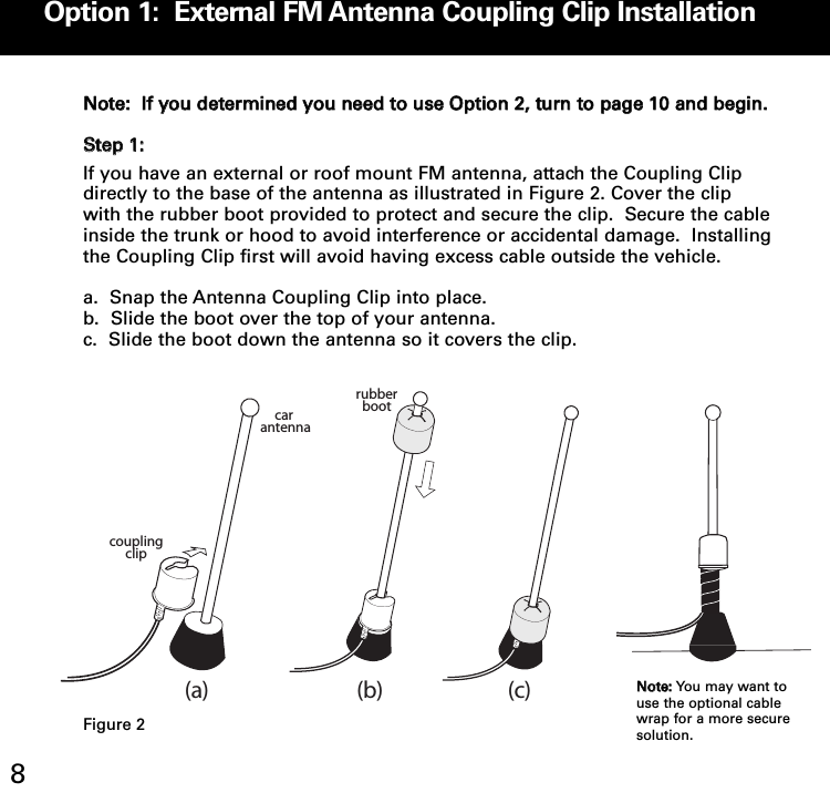 Option 1:  External FM Antenna Coupling Clip Installation8NNoottee::  IIff yyoouu ddeetteerrmmiinneedd yyoouu nneeeedd ttoo uussee OOppttiioonn 22,, ttuurrnn ttoo ppaaggee 1100 aanndd bbeeggiinn..SStteepp 11::If you have an external or roof mount FM antenna, attach the Coupling Clipdirectly to the base of the antenna as illustrated in Figure 2. Cover the clipwith the rubber boot provided to protect and secure the clip.  Secure the cableinside the trunk or hood to avoid interference or accidental damage.  Installingthe Coupling Clip first will avoid having excess cable outside the vehicle.a.  Snap the Antenna Coupling Clip into place.b.  Slide the boot over the top of your antenna.  c.  Slide the boot down the antenna so it covers the clip.car antennarubberbootcoupling clip(a) (b) (c)NNoottee:: You may want touse the optional cablewrap for a more securesolution.Figure 2