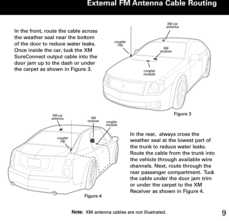 External FM Antenna Cable Routing9In the front, route the cable acrossthe weather seal near the bottomof the door to reduce water leaks.Once inside the car, tuck the XMSureConnect output cable into thedoor jam up to the dash or underthe carpet as shown in Figure 3.  XM car antenna XM receivercoupler clipcoupler moduleIn the rear,  always cross theweather seal at the lowest part ofthe trunk to reduce water leaks.Route the cable from the trunk intothe vehicle through available wirechannels. Next, route through therear passenger compartment.  Tuckthe cable under the door jam trimor under the carpet to the XMReceiver as shown in Figure 4.  XM car antennaXM receivercoupler clipcoupler moduleFigure 3Figure 4NNoottee::XM antenna cables are not illustrated.