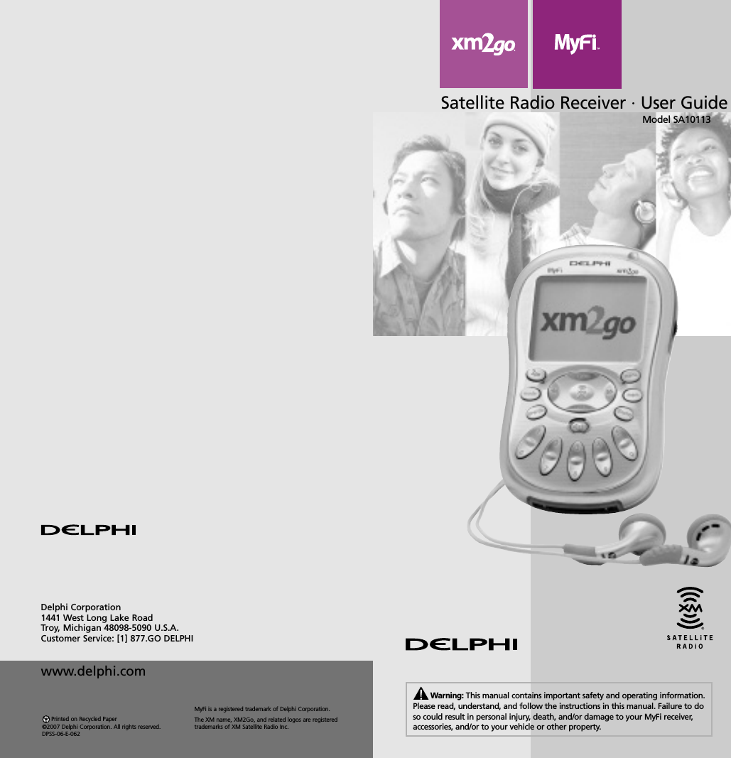 Satellite Radio Receiver · User GuideModel SA10113Warning: This manual contains important safety and operating information.Please read, understand, and follow the instructions in this manual. Failure to doso could result in personal injury, death, and/or damage to your MyFi receiver,accessories, and/or to your vehicle or other property.Delphi Corporation1441 West Long Lake RoadTroy, Michigan 48098-5090 U.S.A.Customer Service: [1] 877.GO DELPHIwww.delphi.comPrinted on Recycled Paper©2007 Delphi Corporation. All rights reserved.DPSS-06-E-062MyFi is a registered trademark of Delphi Corporation.The XM name, XM2Go, and related logos are registeredtrademarks of XM Satellite Radio Inc.