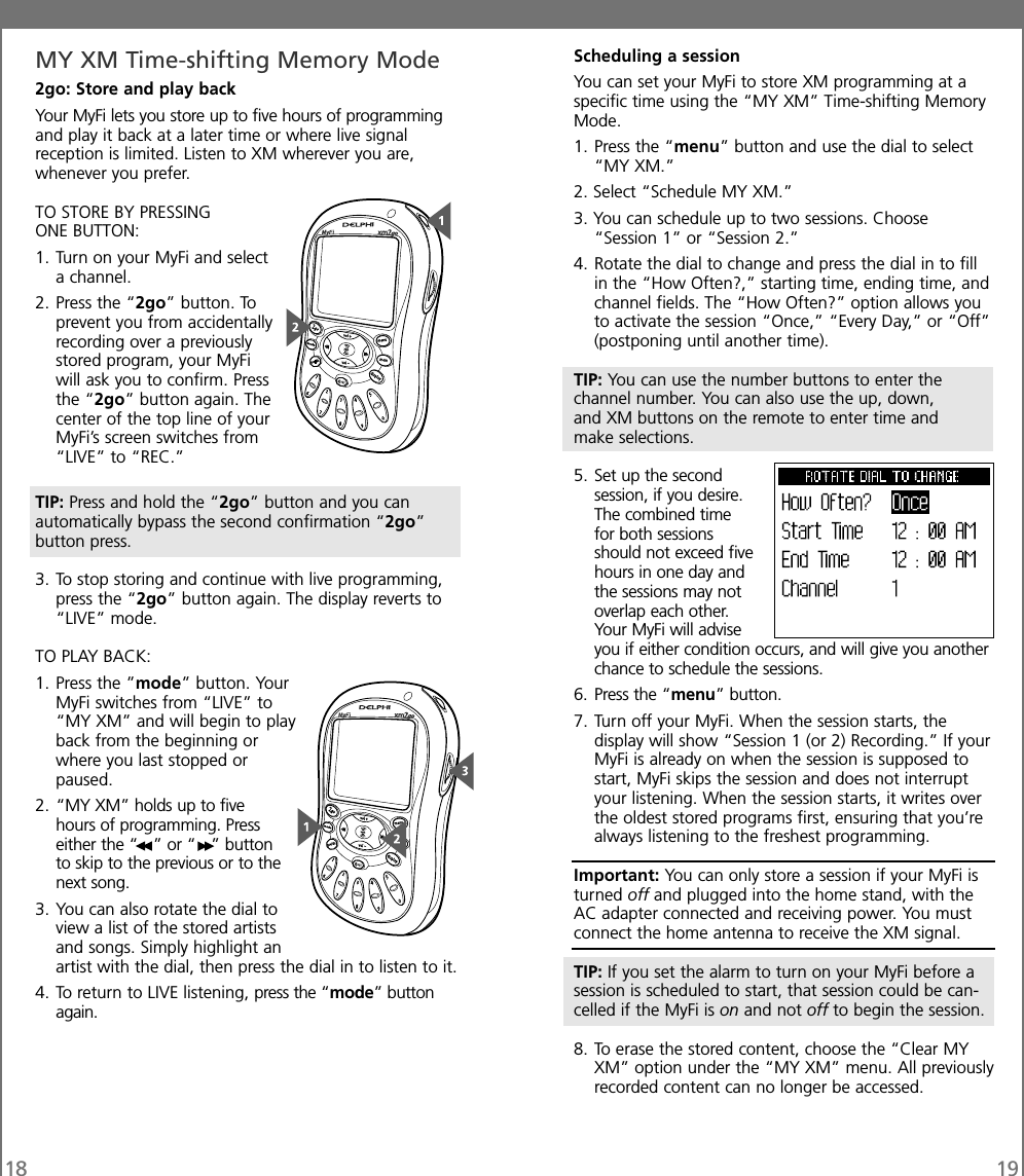 18 19MY XM Time-shifting Memory Mode2go: Store and play backYour MyFi lets you store up to five hours of programmingand play it back at a later time or where live signalreception is limited. Listen to XM wherever you are,whenever you prefer.TO STORE BY PRESSINGONE BUTTON:1. Turn on your MyFi and selecta channel.2. Press the “2go” button. Toprevent you from accidentallyrecording over a previouslystored program, your MyFiwill ask you to confirm. Pressthe “2go” button again. Thecenter of the top line of yourMyFi’s screen switches from“LIVE” to “REC.”TIP: Press and hold the “2go” button and you canautomatically bypass the second confirmation “2go”button press.3. To stop storing and continue with live programming,press the “2go” button again. The display reverts to“LIVE” mode.TO PLAY BACK:1. Press the ”mode” button. YourMyFi switches from “LIVE” to“MY XM” and will begin to playback from the beginning orwhere you last stopped orpaused.2. “MY XM” holds up to fivehours of programming. Presseither the “ ” or “ ” buttonto skip to the previous or to thenext song.3. You can also rotate the dial toview a list of the stored artistsand songs. Simply highlight anartist with the dial, then press the dial in to listen to it.4. To return to LIVE listening, press the “mode” buttonagain.Scheduling a sessionYou can set your MyFi to store XM programming at aspecific time using the “MY XM” Time-shifting MemoryMode.1. Press the “menu” button and use the dial to select“MY XM.”2. Select “Schedule MY XM.”3. You can schedule up to two sessions. Choose“Session 1” or “Session 2.”4. Rotate the dial to change and press the dial in to fillin the “How Often?,” starting time, ending time, andchannel fields. The “How Often?” option allows youto activate the session “Once,” “Every Day,” or “Off”(postponing until another time).TIP: You can use the number buttons to enter thechannel number. You can also use the up, down,and XM buttons on the remote to enter time andmake selections.5. Set up the secondsession, if you desire.The combined timefor both sessionsshould not exceed fivehours in one day andthe sessions may notoverlap each other.Your MyFi will adviseyou if either condition occurs, and will give you anotherchance to schedule the sessions.6. Press the “menu” button.7. Turn off your MyFi. When the session starts, thedisplay will show “Session 1 (or 2) Recording.” If yourMyFi is already on when the session is supposed tostart, MyFi skips the session and does not interruptyour listening. When the session starts, it writes overthe oldest stored programs first, ensuring that you’realways listening to the freshest programming.Important: You can only store a session if your MyFi isturned off and plugged into the home stand, with theAC adapter connected and receiving power. You mustconnect the home antenna to receive the XM signal.TIP: If you set the alarm to turn on your MyFi before asession is scheduled to start, that session could be can-celled if the MyFi is on and not off to begin the session.8. To erase the stored content, choose the “Clear MYXM” option under the “MY XM” menu. All previouslyrecorded content can no longer be accessed.