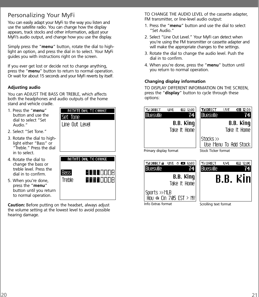 20 21Personalizing Your MyFiYou can easily adapt your MyFi to the way you listen anduse the satellite radio. You can change how the displayappears, track stocks and other information, adjust yourMyFi’s audio output, and change how you use the display.Simply press the “menu” button, rotate the dial to high-light an option, and press the dial in to select. Your MyFiguides you with instructions right on the screen.If you ever get lost or decide not to change anything,press the “menu” button to return to normal operation.Or wait for about 15 seconds and your MyFi reverts by itself.Adjusting audioYou can ADJUST THE BASS OR TREBLE, which affectsboth the headphones and audio outputs of the homestand and vehicle cradle.1. Press the “menu”button and use thedial to select “SetAudio.”2. Select “Set Tone.”3. Rotate the dial to high-light either “Bass” or“Treble.” Press the dialin to select.4. Rotate the dial tochange the bass ortreble level. Press thedial in to confirm.5. When you’re done,press the “menu”button until you returnto normal operation.Caution: Before putting on the headset, always adjustthe volume setting at the lowest level to avoid possiblehearing damage.TO CHANGE THE AUDIO LEVEL of the cassette adapter,FM transmitter, or line-level audio output:1. Press the “menu” button and use the dial to select“Set Audio.”2. Select “Line Out Level.” Your MyFi can detect whenyou’re using the FM transmitter or cassette adapter andwill make the appropriate changes to the settings.3. Rotate the dial to change the audio level. Push thedial in to confirm.4. When you’re done, press the “menu” button untilyou return to normal operation.Changing display informationTO DISPLAY DIFFERENT INFORMATION ON THE SCREEN,press the “display” button to cycle through theseoptions:Scrolling text formatPrimary display format Stock Ticker formatInfo Extras format