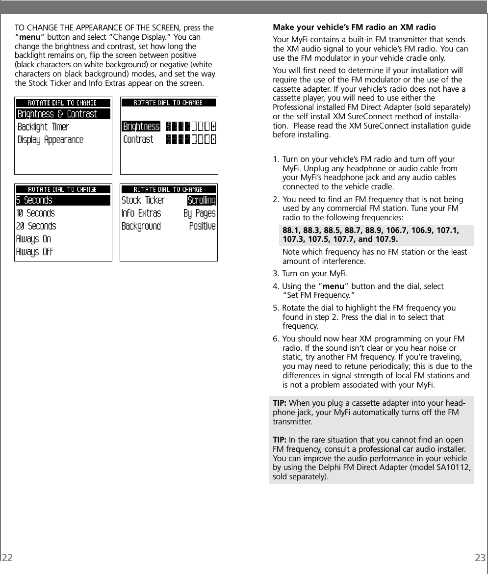 22 23TO CHANGE THE APPEARANCE OF THE SCREEN, press the“menu” button and select “Change Display.” You canchange the brightness and contrast, set how long thebacklight remains on, flip the screen between positive(black characters on white background) or negative (whitecharacters on black background) modes, and set the waythe Stock Ticker and Info Extras appear on the screen.Make your vehicle’s FM radio an XM radioYour MyFi contains a built-in FM transmitter that sendsthe XM audio signal to your vehicle’s FM radio. You canuse the FM modulator in your vehicle cradle only.You will first need to determine if your installation willrequire the use of the FM modulator or the use of thecassette adapter. If your vehicle’s radio does not have acassette player, you will need to use either theProfessional installed FM Direct Adapter (sold separately)or the self install XM SureConnect method of installa-tion. Please read the XM SureConnect installation guidebefore installing.1. Turn on your vehicle’s FM radio and turn off yourMyFi. Unplug any headphone or audio cable fromyour MyFi’s headphone jack and any audio cablesconnected to the vehicle cradle.2. You need to find an FM frequency that is not beingused by any commercial FM station. Tune your FMradio to the following frequencies:88.1, 88.3, 88.5, 88.7, 88.9, 106.7, 106.9, 107.1,107.3, 107.5, 107.7, and 107.9.Note which frequency has no FM station or the leastamount of interference.3. Turn on your MyFi.4. Using the “menu” button and the dial, select“Set FM Frequency.”5. Rotate the dial to highlight the FM frequency youfound in step 2. Press the dial in to select thatfrequency.6. You should now hear XM programming on your FMradio. If the sound isn’t clear or you hear noise orstatic, try another FM frequency. If you’re traveling,you may need to retune periodically; this is due to thedifferences in signal strength of local FM stations andis not a problem associated with your MyFi.TIP: When you plug a cassette adapter into your head-phone jack, your MyFi automatically turns off the FMtransmitter.TIP: In the rare situation that you cannot find an openFM frequency, consult a professional car audio installer.You can improve the audio performance in your vehicleby using the Delphi FM Direct Adapter (model SA10112,sold separately).