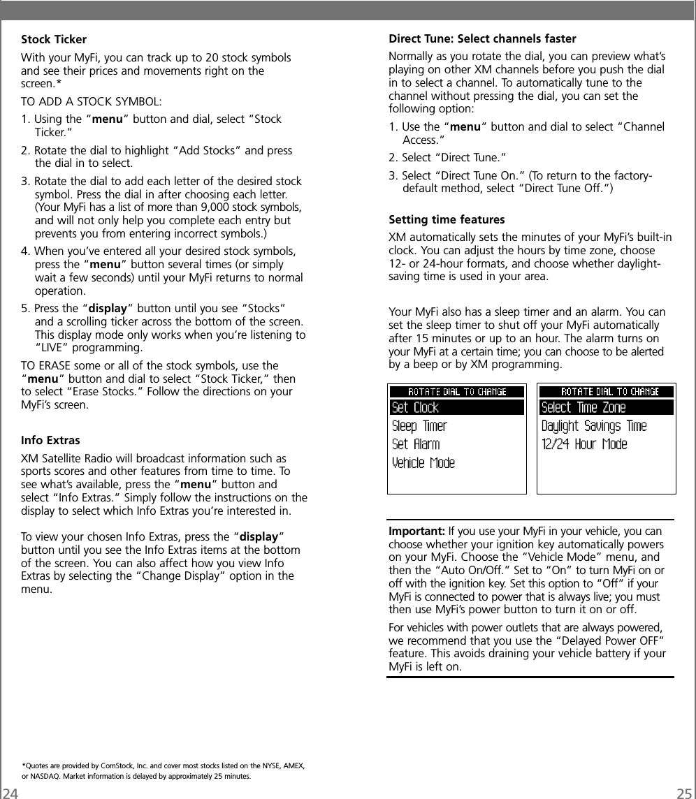 24 25Stock TickerWith your MyFi, you can track up to 20 stock symbolsand see their prices and movements right on thescreen.*TO ADD A STOCK SYMBOL:1. Using the “menu” button and dial, select “StockTicker.”2. Rotate the dial to highlight “Add Stocks” and pressthe dial in to select.3. Rotate the dial to add each letter of the desired stocksymbol. Press the dial in after choosing each letter.(Your MyFi has a list of more than 9,000 stock symbols,and will not only help you complete each entry butprevents you from entering incorrect symbols.)4. When you’ve entered all your desired stock symbols,press the “menu” button several times (or simplywait a few seconds) until your MyFi returns to normaloperation.5. Press the “display” button until you see “Stocks”and a scrolling ticker across the bottom of the screen.This display mode only works when you’re listening to“LIVE” programming.TO ERASE some or all of the stock symbols, use the“menu” button and dial to select “Stock Ticker,” thento select “Erase Stocks.” Follow the directions on yourMyFi’s screen.Info ExtrasXM Satellite Radio will broadcast information such assports scores and other features from time to time. Tosee what’s available, press the “menu” button andselect “Info Extras.” Simply follow the instructions on thedisplay to select which Info Extras you’re interested in.To view your chosen Info Extras, press the “display”button until you see the Info Extras items at the bottomof the screen. You can also affect how you view InfoExtras by selecting the “Change Display” option in themenu.Direct Tune: Select channels fasterNormally as you rotate the dial, you can preview what’splaying on other XM channels before you push the dialin to select a channel. To automatically tune to thechannel without pressing the dial, you can set thefollowing option:1. Use the “menu” button and dial to select “ChannelAccess.”2. Select “Direct Tune.”3. Select “Direct Tune On.” (To return to the factory-default method, select “Direct Tune Off.”)Setting time featuresXM automatically sets the minutes of your MyFi’s built-inclock. You can adjust the hours by time zone, choose12- or 24-hour formats, and choose whether daylight-saving time is used in your area.Your MyFi also has a sleep timer and an alarm. You canset the sleep timer to shut off your MyFi automaticallyafter 15 minutes or up to an hour. The alarm turns onyour MyFi at a certain time; you can choose to be alertedby a beep or by XM programming.Important: If you use your MyFi in your vehicle, you canchoose whether your ignition key automatically powerson your MyFi. Choose the “Vehicle Mode” menu, andthen the “Auto On/Off.” Set to “On” to turn MyFi on oroff with the ignition key. Set this option to “Off” if yourMyFi is connected to power that is always live; you mustthen use MyFi’s power button to turn it on or off.For vehicles with power outlets that are always powered,we recommend that you use the “Delayed Power OFF”feature. This avoids draining your vehicle battery if yourMyFi is left on.*Quotes are provided by ComStock, Inc. and cover most stocks listed on the NYSE, AMEX,or NASDAQ. Market information is delayed by approximately 25 minutes.
