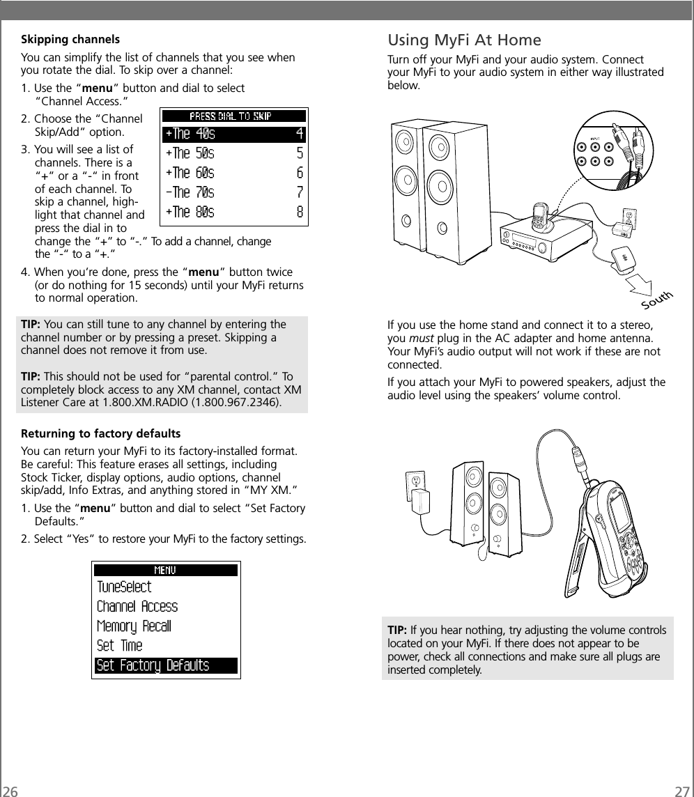 26 27Skipping channelsYou can simplify the list of channels that you see whenyou rotate the dial. To skip over a channel:1. Use the “menu” button and dial to select“Channel Access.”2. Choose the “ChannelSkip/Add” option.3. You will see a list ofchannels. There is a“+” or a “-“ in frontof each channel. Toskip a channel, high-light that channel andpress the dial in tochange the “+” to “-.” To add a channel, changethe “-“ to a “+.”4. When you’re done, press the “menu” button twice(or do nothing for 15 seconds) until your MyFi returnsto normal operation.TIP: You can still tune to any channel by entering thechannel number or by pressing a preset. Skipping achannel does not remove it from use.TIP: This should not be used for “parental control.” Tocompletely block access to any XM channel, contact XMListener Care at 1.800.XM.RADIO (1.800.967.2346).Returning to factory defaultsYou can return your MyFi to its factory-installed format.Be careful: This feature erases all settings, includingStock Ticker, display options, audio options, channelskip/add, Info Extras, and anything stored in “MY XM.”1. Use the “menu” button and dial to select “Set FactoryDefaults.”2. Select “Yes” to restore your MyFi to the factory settings.Using MyFi At HomeTurn off your MyFi and your audio system. Connectyour MyFi to your audio system in either way illustratedbelow.If you use the home stand and connect it to a stereo,you must plug in the AC adapter and home antenna.Your MyFi’s audio output will not work if these are notconnected.If you attach your MyFi to powered speakers, adjust theaudio level using the speakers’ volume control.TIP: If you hear nothing, try adjusting the volume controlslocated on your MyFi. If there does not appear to bepower, check all connections and make sure all plugs areinserted completely.