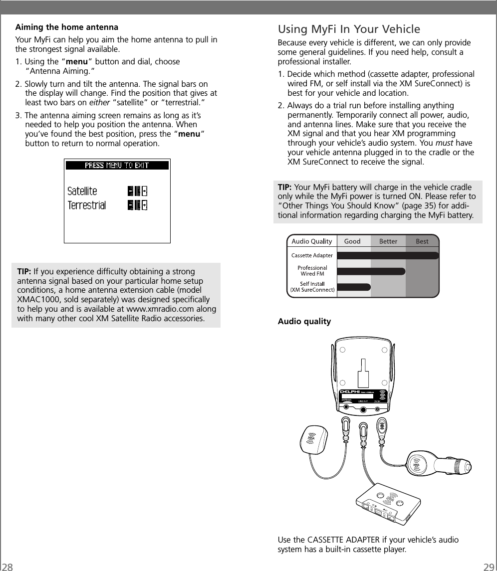 28Aiming the home antennaYour MyFi can help you aim the home antenna to pull inthe strongest signal available.1. Using the “menu” button and dial, choose“Antenna Aiming.”2. Slowly turn and tilt the antenna. The signal bars onthe display will change. Find the position that gives atleast two bars on either “satellite” or “terrestrial.”3. The antenna aiming screen remains as long as it’sneeded to help you position the antenna. Whenyou’ve found the best position, press the “menu”button to return to normal operation.Using MyFi In Your VehicleBecause every vehicle is different, we can only providesome general guidelines. If you need help, consult aprofessional installer.1. Decide which method (cassette adapter, professionalwired FM, or self install via the XM SureConnect) isbest for your vehicle and location.2. Always do a trial run before installing anythingpermanently. Temporarily connect all power, audio,and antenna lines. Make sure that you receive theXM signal and that you hear XM programmingthrough your vehicle’s audio system. You must haveyour vehicle antenna plugged in to the cradle or theXM SureConnect to receive the signal.TIP: Your MyFi battery will charge in the vehicle cradleonly while the MyFi power is turned ON. Please refer to“Other Things You Should Know” (page 35) for addi-tional information regarding charging the MyFi battery.Audio qualityUse the CASSETTE ADAPTER if your vehicle’s audiosystem has a built-in cassette player.TIP: If you experience difficulty obtaining a strongantenna signal based on your particular home setupconditions, a home antenna extension cable (modelXMAC1000, sold separately) was designed specificallyto help you and is available at www.xmradio.com alongwith many other cool XM Satellite Radio accessories.29