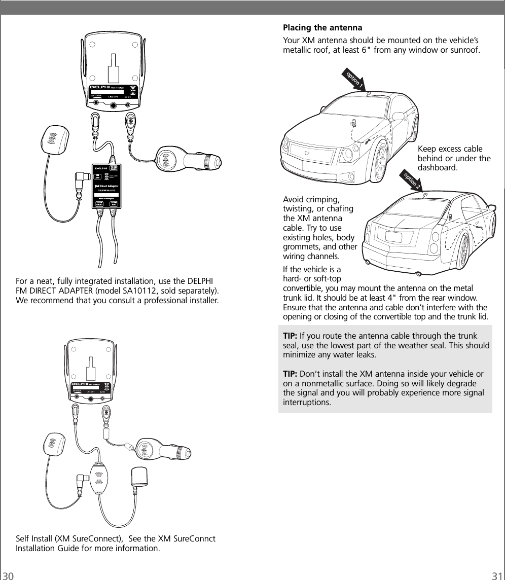 30 31For a neat, fully integrated installation, use the DELPHIFM DIRECT ADAPTER (model SA10112, sold separately).We recommend that you consult a professional installer.Self Install (XM SureConnect), See the XM SureConnctInstallation Guide for more information.Placing the antennaYour XM antenna should be mounted on the vehicle’smetallic roof, at least 6&quot; from any window or sunroof.Avoid crimping,twisting, or chafingthe XM antennacable. Try to useexisting holes, bodygrommets, and otherwiring channels.If the vehicle is ahard- or soft-topconvertible, you may mount the antenna on the metaltrunk lid. It should be at least 4&quot; from the rear window.Ensure that the antenna and cable don’t interfere with theopening or closing of the convertible top and the trunk lid.TIP: If you route the antenna cable through the trunkseal, use the lowest part of the weather seal. This shouldminimize any water leaks.TIP: Don’t install the XM antenna inside your vehicle oron a nonmetallic surface. Doing so will likely degradethe signal and you will probably experience more signalinterruptions.TO FMANTXMANTTO XMRADIOTO FMRADIOMade in MalaysiaKeep excess cablebehind or under thedashboard.option 2option 1