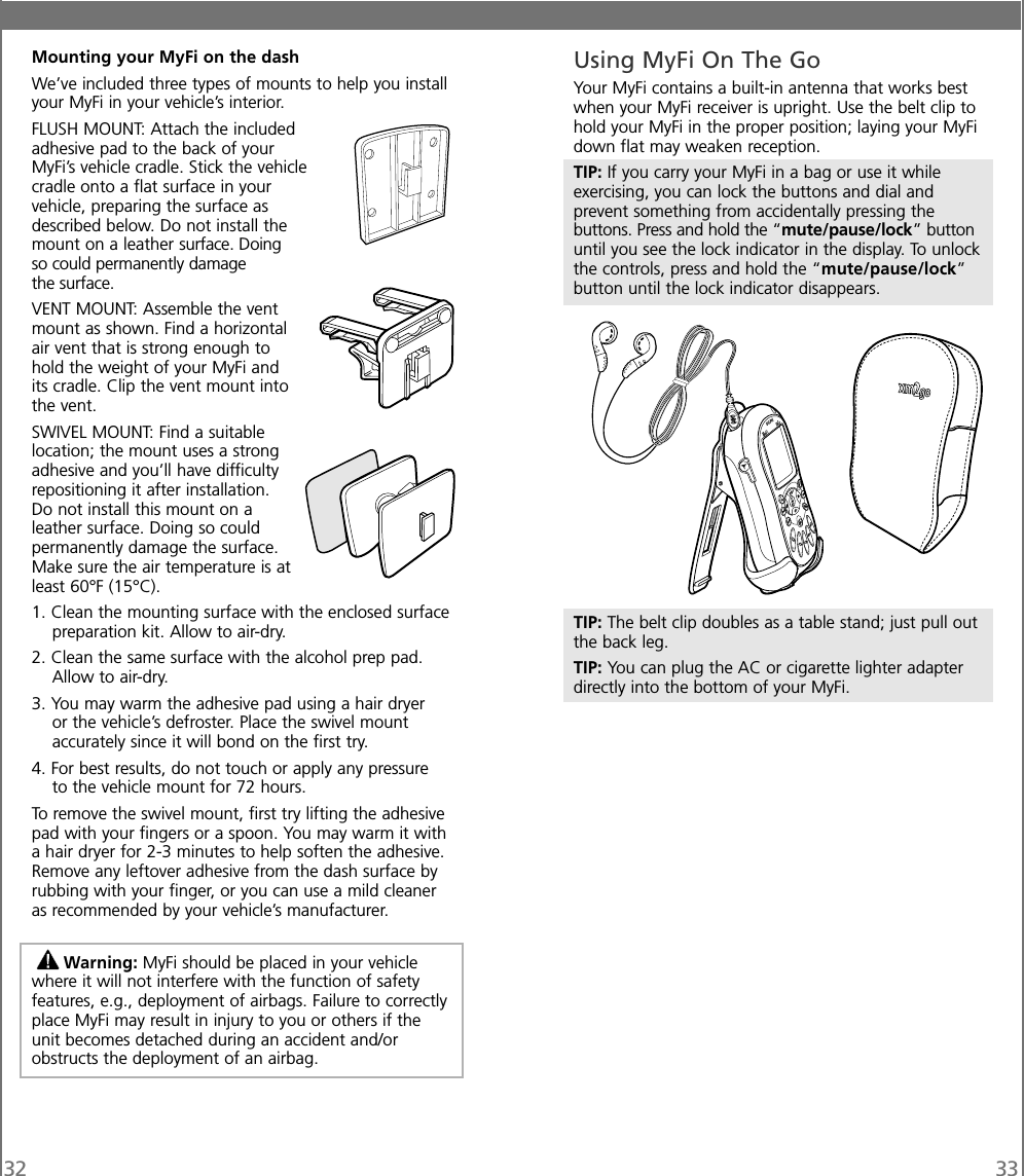 32 33Mounting your MyFi on the dashWe’ve included three types of mounts to help you installyour MyFi in your vehicle’s interior.FLUSH MOUNT: Attach the includedadhesive pad to the back of yourMyFi’s vehicle cradle. Stick the vehiclecradle onto a flat surface in yourvehicle, preparing the surface asdescribed below. Do not install themount on a leather surface. Doingso could permanently damagethe surface.VENT MOUNT: Assemble the ventmount as shown. Find a horizontalair vent that is strong enough tohold the weight of your MyFi andits cradle. Clip the vent mount intothe vent.SWIVEL MOUNT: Find a suitablelocation; the mount uses a strongadhesive and you’ll have difficultyrepositioning it after installation.Do not install this mount on aleather surface. Doing so couldpermanently damage the surface.Make sure the air temperature is atleast 60°F (15°C).1. Clean the mounting surface with the enclosed surfacepreparation kit. Allow to air-dry.2. Clean the same surface with the alcohol prep pad.Allow to air-dry.3. You may warm the adhesive pad using a hair dryeror the vehicle’s defroster. Place the swivel mountaccurately since it will bond on the first try.4. For best results, do not touch or apply any pressureto the vehicle mount for 72 hours.To remove the swivel mount, first try lifting the adhesivepad with your fingers or a spoon. You may warm it witha hair dryer for 2-3 minutes to help soften the adhesive.Remove any leftover adhesive from the dash surface byrubbing with your finger, or you can use a mild cleaneras recommended by your vehicle’s manufacturer.Warning: MyFi should be placed in your vehiclewhere it will not interfere with the function of safetyfeatures, e.g., deployment of airbags. Failure to correctlyplace MyFi may result in injury to you or others if theunit becomes detached during an accident and/orobstructs the deployment of an airbag.Using MyFi On The GoYour MyFi contains a built-in antenna that works bestwhen your MyFi receiver is upright. Use the belt clip tohold your MyFi in the proper position; laying your MyFidown flat may weaken reception.TIP: If you carry your MyFi in a bag or use it whileexercising, you can lock the buttons and dial andprevent something from accidentally pressing thebuttons. Press and hold the “mute/pause/lock” buttonuntil you see the lock indicator in the display. To unlockthe controls, press and hold the “mute/pause/lock”button until the lock indicator disappears.TIP: The belt clip doubles as a table stand; just pull outthe back leg.TIP: You can plug the AC or cigarette lighter adapterdirectly into the bottom of your MyFi.