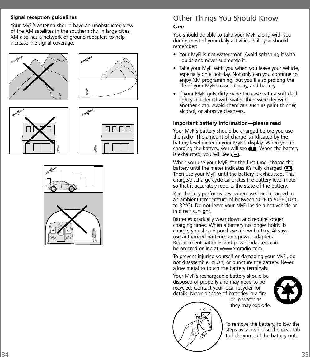 Signal reception guidelinesYour MyFi’s antenna should have an unobstructed viewof the XM satellites in the southern sky. In large cities,XM also has a network of ground repeaters to helpincrease the signal coverage.34 35Other Things You Should KnowCareYou should be able to take your MyFi along with youduring most of your daily activities. Still, you shouldremember:• Your MyFi is not waterproof. Avoid splashing it withliquids and never submerge it.• Take your MyFi with you when you leave your vehicle,especially on a hot day. Not only can you continue toenjoy XM programming, but you’ll also prolong thelife of your MyFi’s case, display, and battery.• If your MyFi gets dirty, wipe the case with a soft clothlightly moistened with water, then wipe dry withanother cloth. Avoid chemicals such as paint thinner,alcohol, or abrasive cleansers.Important battery information—please readYour MyFi’s battery should be charged before you usethe radio. The amount of charge is indicated by thebattery level meter in your MyFi’s display. When you’recharging the battery, you will see . When the batteryis exhausted, you will see .When you use your MyFi for the first time, charge thebattery until the meter indicates it’s fully charged .Then use your MyFi until the battery is exhausted. Thischarge/discharge cycle calibrates the battery level meterso that it accurately reports the state of the battery.Your battery performs best when used and charged inan ambient temperature of between 50°F to 90°F (10°Cto 32°C). Do not leave your MyFi inside a hot vehicle orin direct sunlight.Batteries gradually wear down and require longercharging times. When a battery no longer holds itscharge, you should purchase a new battery. Alwaysuse authorized batteries and power adapters.Replacement batteries and power adapters canbe ordered online at www.xmradio.com.To prevent injuring yourself or damaging your MyFi, donot disassemble, crush, or puncture the battery. Neverallow metal to touch the battery terminals.Your MyFi’s rechargeable battery should bedisposed of properly and may need to berecycled. Contact your local recycler fordetails. Never dispose of batteries in a fireor in water asthey may explode.To remove the battery, follow thesteps as shown. Use the clear tabto help you pull the battery out.