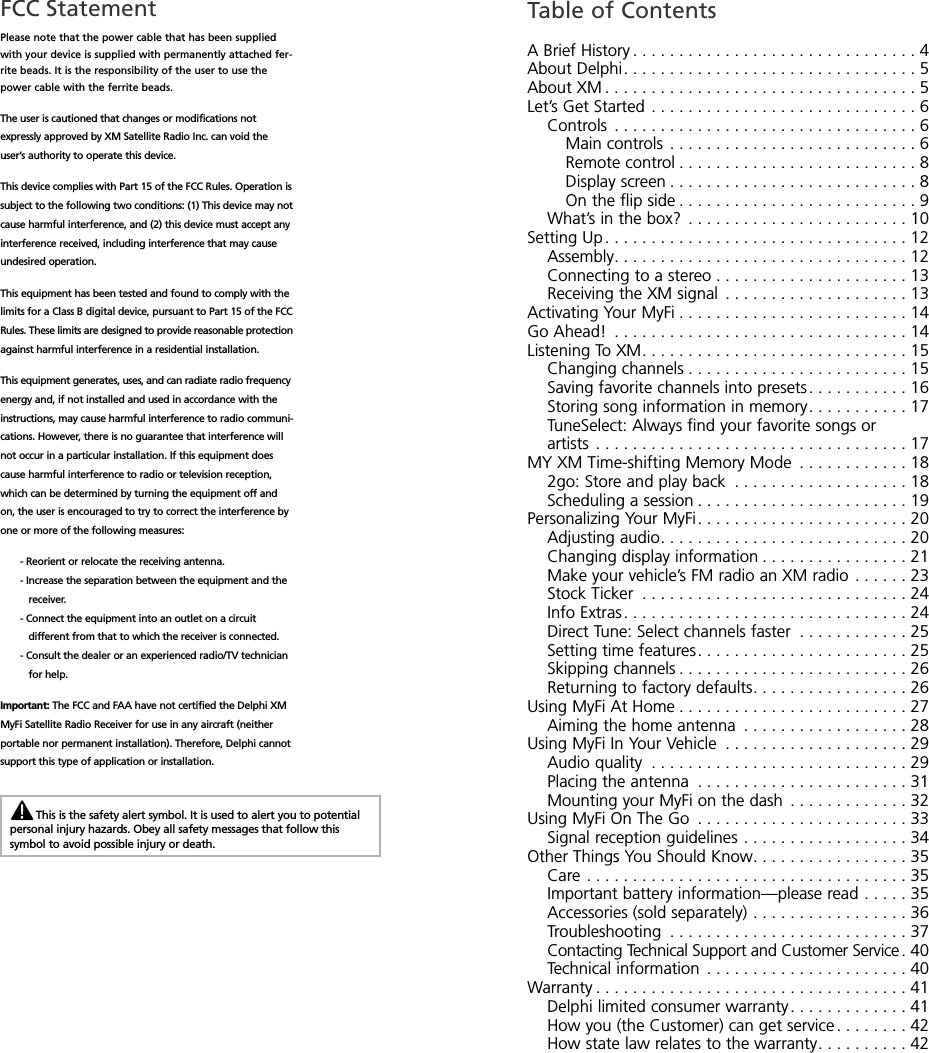 FCC StatementPlease note that the power cable that has been suppliedwith your device is supplied with permanently attached fer-rite beads. It is the responsibility of the user to use thepower cable with the ferrite beads.The user is cautioned that changes or modifications notexpressly approved by XM Satellite Radio Inc. can void theuser’s authority to operate this device.This device complies with Part 15 of the FCC Rules. Operation issubject to the following two conditions: (1) This device may notcause harmful interference, and (2) this device must accept anyinterference received, including interference that may causeundesired operation.This equipment has been tested and found to comply with thelimits for a Class B digital device, pursuant to Part 15 of the FCCRules. These limits are designed to provide reasonable protectionagainst harmful interference in a residential installation.This equipment generates, uses, and can radiate radio frequencyenergy and, if not installed and used in accordance with theinstructions, may cause harmful interference to radio communi-cations. However, there is no guarantee that interference willnot occur in a particular installation. If this equipment doescause harmful interference to radio or television reception,which can be determined by turning the equipment off andon, the user is encouraged to try to correct the interference byone or more of the following measures:- Reorient or relocate the receiving antenna.- Increase the separation between the equipment and thereceiver.- Connect the equipment into an outlet on a circuitdifferent from that to which the receiver is connected.- Consult the dealer or an experienced radio/TV technicianfor help.Important: The FCC and FAA have not certified the Delphi XMMyFi Satellite Radio Receiver for use in any aircraft (neitherportable nor permanent installation). Therefore, Delphi cannotsupport this type of application or installation.Table of ContentsABriefHistory...............................4AboutDelphi................................5AboutXM..................................5Let’sGetStarted.............................6Controls .................................6Maincontrols ...........................6Remotecontrol..........................8Displayscreen...........................8Ontheflipside..........................9What’s in the box? . . . . . . . . . . . . . . . . . . . . . . . . 10SettingUp.................................12Assembly................................12Connecting to a stereo . . . . . . . . . . . . . . . . . . . . . 13Receiving the XM signal . . . . . . . . . . . . . . . . . . . . 13Activating Your MyFi . . . . . . . . . . . . . . . . . . . . . . . . . 14GoAhead! ................................14ListeningToXM.............................15Changing channels . . . . . . . . . . . . . . . . . . . . . . . . 15Saving favorite channels into presets. . . . . . . . . . . 16Storing song information in memory. . . . . . . . . . . 17TuneSelect: Always find your favorite songs orartists ..................................17MY XM Time-shifting Memory Mode . . . . . . . . . . . . 182go: Store and play back . . . . . . . . . . . . . . . . . . . 18Scheduling a session . . . . . . . . . . . . . . . . . . . . . . . 19Personalizing Your MyFi. . . . . . . . . . . . . . . . . . . . . . . 20Adjustingaudio...........................20Changing display information . . . . . . . . . . . . . . . . 21Make your vehicle’s FM radio an XM radio . . . . . . 23StockTicker .............................24InfoExtras...............................24Direct Tune: Select channels faster . . . . . . . . . . . . 25Setting time features. . . . . . . . . . . . . . . . . . . . . . . 25Skipping channels . . . . . . . . . . . . . . . . . . . . . . . . . 26Returning to factory defaults. . . . . . . . . . . . . . . . . 26Using MyFi At Home . . . . . . . . . . . . . . . . . . . . . . . . . 27Aiming the home antenna . . . . . . . . . . . . . . . . . . 28Using MyFi In Your Vehicle . . . . . . . . . . . . . . . . . . . . 29Audioquality ............................29Placing the antenna . . . . . . . . . . . . . . . . . . . . . . . 31Mounting your MyFi on the dash . . . . . . . . . . . . . 32Using MyFi On The Go . . . . . . . . . . . . . . . . . . . . . . . 33Signal reception guidelines . . . . . . . . . . . . . . . . . . 34Other Things You Should Know. . . . . . . . . . . . . . . . . 35Care...................................35Important battery information—please read . . . . . 35Accessories (sold separately) . . . . . . . . . . . . . . . . . 36Troubleshooting ..........................37Contacting Technical Support and Customer Service. 40Technical information . . . . . . . . . . . . . . . . . . . . . . 40Warranty..................................41Delphi limited consumer warranty. . . . . . . . . . . . . 41How you (the Customer) can get service . . . . . . . . 42How state law relates to the warranty. . . . . . . . . . 42This is the safety alert symbol. It is used to alert you to potentialpersonal injury hazards. Obey all safety messages that follow thissymbol to avoid possible injury or death.