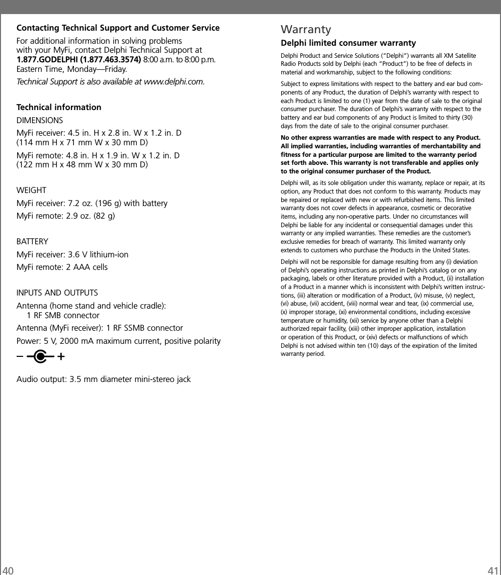 40 41Contacting Technical Support and Customer ServiceFor additional information in solving problemswith your MyFi, contact Delphi Technical Support at1.877.GODELPHI (1.877.463.3574) 8:00 a.m. to 8:00 p.m.Eastern Time, Monday—Friday.Technical Support is also available at www.delphi.com.Technical informationDIMENSIONSMyFi receiver: 4.5 in. H x 2.8 in. W x 1.2 in. D(114 mm H x 71 mm W x 30 mm D)MyFi remote: 4.8 in. H x 1.9 in. W x 1.2 in. D(122 mm H x 48 mm W x 30 mm D)WEIGHTMyFi receiver: 7.2 oz. (196 g) with batteryMyFi remote: 2.9 oz. (82 g)BATTERYMyFi receiver: 3.6 V lithium-ionMyFi remote: 2 AAA cellsINPUTS AND OUTPUTSAntenna (home stand and vehicle cradle):1 RF SMB connectorAntenna (MyFi receiver): 1 RF SSMB connectorPower: 5 V, 2000 mA maximum current, positive polarityAudio output: 3.5 mm diameter mini-stereo jackWarrantyDelphi limited consumer warrantyDelphi Product and Service Solutions (“Delphi”) warrants all XM SatelliteRadio Products sold by Delphi (each “Product”) to be free of defects inmaterial and workmanship, subject to the following conditions:Subject to express limitations with respect to the battery and ear bud com-ponents of any Product, the duration of Delphi’s warranty with respect toeach Product is limited to one (1) year from the date of sale to the originalconsumer purchaser. The duration of Delphi’s warranty with respect to thebattery and ear bud components of any Product is limited to thirty (30)days from the date of sale to the original consumer purchaser.No other express warranties are made with respect to any Product.All implied warranties, including warranties of merchantability andfitness for a particular purpose are limited to the warranty periodset forth above. This warranty is not transferable and applies onlyto the original consumer purchaser of the Product.Delphi will, as its sole obligation under this warranty, replace or repair, at itsoption, any Product that does not conform to this warranty. Products maybe repaired or replaced with new or with refurbished items. This limitedwarranty does not cover defects in appearance, cosmetic or decorativeitems, including any non-operative parts. Under no circumstances willDelphi be liable for any incidental or consequential damages under thiswarranty or any implied warranties. These remedies are the customer’sexclusive remedies for breach of warranty. This limited warranty onlyextends to customers who purchase the Products in the United States.Delphi will not be responsible for damage resulting from any (i) deviationof Delphi’s operating instructions as printed in Delphi’s catalog or on anypackaging, labels or other literature provided with a Product, (ii) installationof a Product in a manner which is inconsistent with Delphi’s written instruc-tions, (iii) alteration or modification of a Product, (iv) misuse, (v) neglect,(vi) abuse, (vii) accident, (viii) normal wear and tear, (ix) commercial use,(x) improper storage, (xi) environmental conditions, including excessivetemperature or humidity, (xii) service by anyone other than a Delphiauthorized repair facility, (xiii) other improper application, installationor operation of this Product, or (xiv) defects or malfunctions of whichDelphi is not advised within ten (10) days of the expiration of the limitedwarranty period.