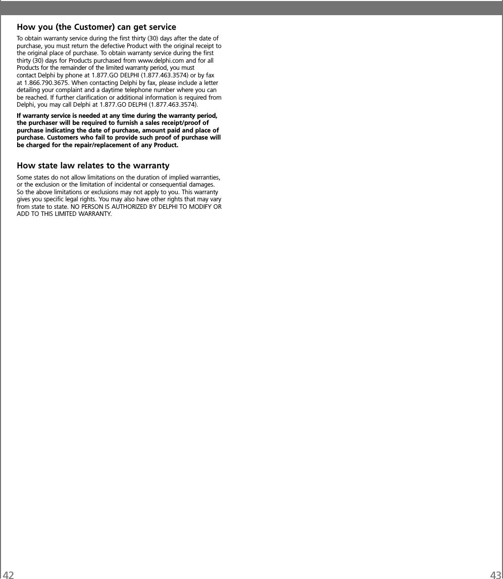 42 43How you (the Customer) can get serviceTo obtain warranty service during the first thirty (30) days after the date ofpurchase, you must return the defective Product with the original receipt tothe original place of purchase. To obtain warranty service during the firstthirty (30) days for Products purchased from www.delphi.com and for allProducts for the remainder of the limited warranty period, you mustcontact Delphi by phone at 1.877.GO DELPHI (1.877.463.3574) or by faxat 1.866.790.3675. When contacting Delphi by fax, please include a letterdetailing your complaint and a daytime telephone number where you canbe reached. If further clarification or additional information is required fromDelphi, you may call Delphi at 1.877.GO DELPHI (1.877.463.3574).If warranty service is needed at any time during the warranty period,the purchaser will be required to furnish a sales receipt/proof ofpurchase indicating the date of purchase, amount paid and place ofpurchase. Customers who fail to provide such proof of purchase willbe charged for the repair/replacement of any Product.How state law relates to the warrantySome states do not allow limitations on the duration of implied warranties,or the exclusion or the limitation of incidental or consequential damages.So the above limitations or exclusions may not apply to you. This warrantygives you specific legal rights. You may also have other rights that may varyfrom state to state. NO PERSON IS AUTHORIZED BY DELPHI TO MODIFY ORADD TO THIS LIMITED WARRANTY.