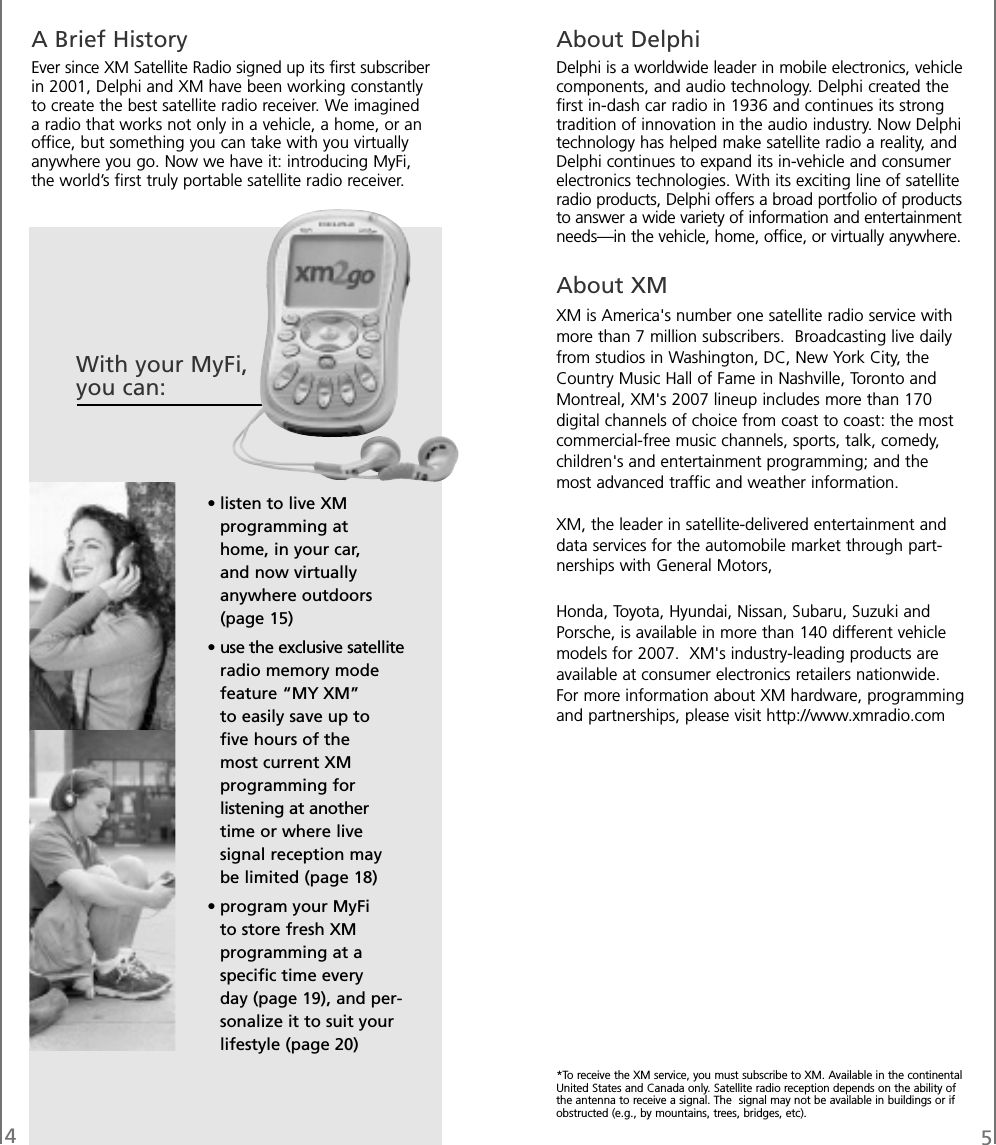 45A Brief HistoryEver since XM Satellite Radio signed up its first subscriberin 2001, Delphi and XM have been working constantlyto create the best satellite radio receiver. We imagineda radio that works not only in a vehicle, a home, or anoffice, but something you can take with you virtuallyanywhere you go. Now we have it: introducing MyFi,the world’s first truly portable satellite radio receiver.About DelphiDelphi is a worldwide leader in mobile electronics, vehiclecomponents, and audio technology. Delphi created thefirst in-dash car radio in 1936 and continues its strongtradition of innovation in the audio industry. Now Delphitechnology has helped make satellite radio a reality, andDelphi continues to expand its in-vehicle and consumerelectronics technologies. With its exciting line of satelliteradio products, Delphi offers a broad portfolio of productsto answer a wide variety of information and entertainmentneeds—in the vehicle, home, office, or virtually anywhere.About XMXM is America&apos;s number one satellite radio service withmore than 7 million subscribers. Broadcasting live dailyfrom studios in Washington, DC, New York City, theCountry Music Hall of Fame in Nashville, Toronto andMontreal, XM&apos;s 2007 lineup includes more than 170digital channels of choice from coast to coast: the mostcommercial-free music channels, sports, talk, comedy,children&apos;s and entertainment programming; and themost advanced traffic and weather information.XM, the leader in satellite-delivered entertainment anddata services for the automobile market through part-nerships with General Motors,Honda, Toyota, Hyundai, Nissan, Subaru, Suzuki andPorsche, is available in more than 140 different vehiclemodels for 2007. XM&apos;s industry-leading products areavailable at consumer electronics retailers nationwide.For more information about XM hardware, programmingand partnerships, please visit http://www.xmradio.com*To receive the XM service, you must subscribe to XM. Available in the continentalUnited States and Canada only. Satellite radio reception depends on the ability ofthe antenna to receive a signal. The signal may not be available in buildings or ifobstructed (e.g., by mountains, trees, bridges, etc).With your MyFi,you can:• listen to live XMprogramming athome, in your car,and now virtuallyanywhere outdoors(page 15)• use the exclusive satelliteradio memory modefeature “MY XM”to easily save up tofive hours of themost current XMprogramming forlistening at anothertime or where livesignal reception maybe limited (page 18)• program your MyFito store fresh XMprogramming at aspecific time everyday (page 19), and per-sonalize it to suit yourlifestyle (page 20)