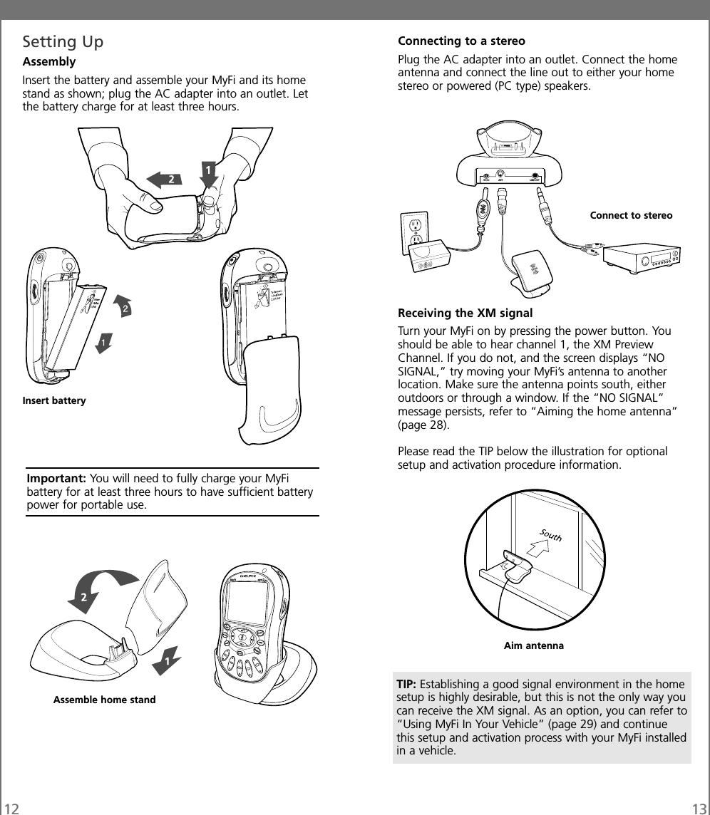 Connecting to a stereoPlug the AC adapter into an outlet. Connect the homeantenna and connect the line out to either your homestereo or powered (PC type) speakers.Receiving the XM signalTurn your MyFi on by pressing the power button. Youshould be able to hear channel 1, the XM PreviewChannel. If you do not, and the screen displays “NOSIGNAL,” try moving your MyFi’s antenna to anotherlocation. Make sure the antenna points south, eitheroutdoors or through a window. If the “NO SIGNAL”message persists, refer to “Aiming the home antenna”(page 28).Please read the TIP below the illustration for optionalsetup and activation procedure information.12 13Setting UpAssemblyInsert the battery and assemble your MyFi and its homestand as shown; plug the AC adapter into an outlet. Letthe battery charge for at least three hours.5V DC ANT LINE OUTAssemble home standConnect to stereoInsert batteryImportant: You will need to fully charge your MyFibattery for at least three hours to have sufficient batterypower for portable use.Aim antennaTIP: Establishing a good signal environment in the homesetup is highly desirable, but this is not the only way youcan receive the XM signal. As an option, you can refer to“Using MyFi In Your Vehicle” (page 29) and continuethis setup and activation process with your MyFi installedin a vehicle.