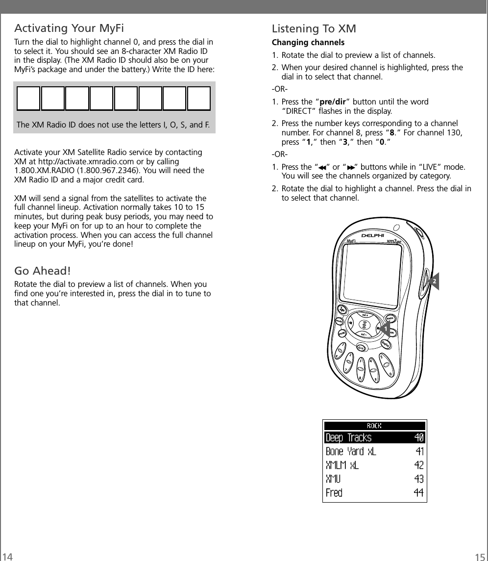 14 15Listening To XMChanging channels1. Rotate the dial to preview a list of channels.2. When your desired channel is highlighted, press thedial in to select that channel.-OR-1. Press the “pre/dir” button until the word“DIRECT” flashes in the display.2. Press the number keys corresponding to a channelnumber. For channel 8, press “8.” For channel 130,press “1,” then “3,” then “0.”-OR-1. Press the “ ” or “ ” buttons while in “LIVE” mode.You will see the channels organized by category.2. Rotate the dial to highlight a channel. Press the dial into select that channel.Activating Your MyFiTurn the dial to highlight channel 0, and press the dial into select it. You should see an 8-character XM Radio IDin the display. (The XM Radio ID should also be on yourMyFi’s package and under the battery.) Write the ID here:The XM Radio ID does not use the letters I, O, S, and F.Activate your XM Satellite Radio service by contactingXM at http://activate.xmradio.com or by calling1.800.XM.RADIO (1.800.967.2346). You will need theXM Radio ID and a major credit card.XM will send a signal from the satellites to activate thefull channel lineup. Activation normally takes 10 to 15minutes, but during peak busy periods, you may need tokeep your MyFi on for up to an hour to complete theactivation process. When you can access the full channellineup on your MyFi, you’re done!Go Ahead!Rotate the dial to preview a list of channels. When youfind one you’re interested in, press the dial in to tune tothat channel.