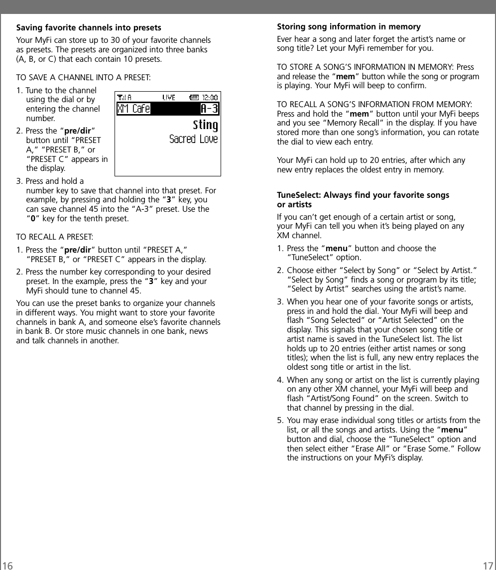 16 17Saving favorite channels into presetsYour MyFi can store up to 30 of your favorite channelsas presets. The presets are organized into three banks(A, B, or C) that each contain 10 presets.TO SAVE A CHANNEL INTO A PRESET:1. Tune to the channelusing the dial or byentering the channelnumber.2. Press the “pre/dir”button until “PRESETA,” “PRESET B,” or“PRESET C” appears inthe display.3. Press and hold anumber key to save that channel into that preset. Forexample, by pressing and holding the “3” key, youcan save channel 45 into the “A-3” preset. Use the“0” key for the tenth preset.TO RECALL A PRESET:1. Press the “pre/dir” button until “PRESET A,”“PRESET B,” or “PRESET C” appears in the display.2. Press the number key corresponding to your desiredpreset. In the example, press the “3” key and yourMyFi should tune to channel 45.You can use the preset banks to organize your channelsin different ways. You might want to store your favoritechannels in bank A, and someone else’s favorite channelsin bank B. Or store music channels in one bank, newsand talk channels in another.Storing song information in memoryEver hear a song and later forget the artist’s name orsong title? Let your MyFi remember for you.TO STORE A SONG’S INFORMATION IN MEMORY: Pressand release the “mem” button while the song or programis playing. Your MyFi will beep to confirm.TO RECALL A SONG’S INFORMATION FROM MEMORY:Press and hold the “mem” button until your MyFi beepsand you see “Memory Recall” in the display. If you havestored more than one song’s information, you can rotatethe dial to view each entry.Your MyFi can hold up to 20 entries, after which anynew entry replaces the oldest entry in memory.TuneSelect: Always find your favorite songsor artistsIf you can’t get enough of a certain artist or song,your MyFi can tell you when it’s being played on anyXM channel.1. Press the “menu” button and choose the“TuneSelect” option.2. Choose either “Select by Song” or “Select by Artist.”“Select by Song” finds a song or program by its title;“Select by Artist” searches using the artist’s name.3. When you hear one of your favorite songs or artists,press in and hold the dial. Your MyFi will beep andflash “Song Selected” or “Artist Selected” on thedisplay. This signals that your chosen song title orartist name is saved in the TuneSelect list. The listholds up to 20 entries (either artist names or songtitles); when the list is full, any new entry replaces theoldest song title or artist in the list.4. When any song or artist on the list is currently playingon any other XM channel, your MyFi will beep andflash “Artist/Song Found” on the screen. Switch tothat channel by pressing in the dial.5. You may erase individual song titles or artists from thelist, or all the songs and artists. Using the “menu”button and dial, choose the “TuneSelect” option andthen select either “Erase All” or “Erase Some.” Followthe instructions on your MyFi’s display.