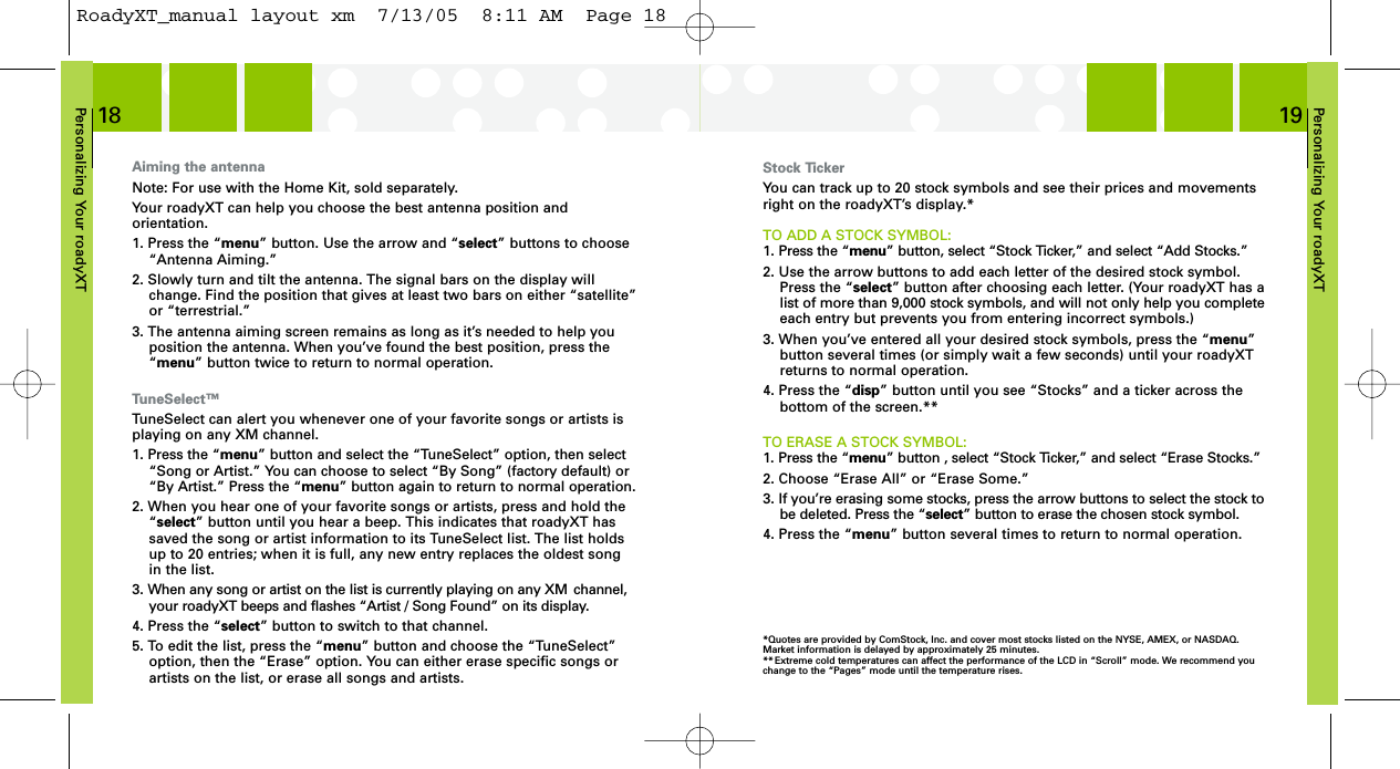 Personalizing Your roadyXT19Personalizing Your roadyXT18Stock TickerYou can track up to 20 stock symbols and see their prices and movementsright on the roadyXT’s display.*TO ADD A STOCK SYMBOL:1. Press the “menu” button, select “Stock Ticker,” and select “Add Stocks.”2. Use the arrow buttons to add each letter of the desired stock symbol.Press the “select” button after choosing each letter. (Your roadyXT has alist of more than 9,000 stock symbols, and will not only help you completeeach entry but prevents you from entering incorrect symbols.)3. When you’ve entered all your desired stock symbols, press the “menu”button several times (or simply wait a few seconds) until your roadyXTreturns to normal operation.4. Press the “disp” button until you see “Stocks” and a ticker across thebottom of the screen.**TO ERASE A STOCK SYMBOL:1. Press the “menu” button , select “Stock Ticker,” and select “Erase Stocks.”2. Choose “Erase All” or “Erase Some.”3. If you’re erasing some stocks, press the arrow buttons to select the stock tobe deleted. Press the “select” button to erase the chosen stock symbol.4. Press the “menu” button several times to return to normal operation.*Quotes are provided by ComStock, Inc. and cover most stocks listed on the NYSE, AMEX, or NASDAQ. Market information is delayed by approximately 25 minutes.** Extreme cold temperatures can affect the performance of the LCD in “Scroll” mode. We recommend you change to the “Pages” mode until the temperature rises.Aiming the antennaNote: For use with the Home Kit, sold separately.Your roadyXT can help you choose the best antenna position and orientation. 1. Press the “menu” button. Use the arrow and “select” buttons to choose“Antenna Aiming.”2. Slowly turn and tilt the antenna. The signal bars on the display willchange. Find the position that gives at least two bars on either “satellite”or “terrestrial.” 3. The antenna aiming screen remains as long as it’s needed to help youposition the antenna. When you’ve found the best position, press the“menu” button twice to return to normal operation.TuneSelect™TuneSelect can alert you whenever one of your favorite songs or artists isplaying on any XM channel.1. Press the “menu” button and select the “TuneSelect” option, then select “Song or Artist.” You can choose to select “By Song” (factory default) or“By Artist.” Press the “menu” button again to return to normal operation.2. When you hear one of your favorite songs or artists, press and hold the“select” button until you hear a beep. This indicates that roadyXT hassaved the song or artist information to its TuneSelect list. The list holdsup to 20 entries; when it is full, any new entry replaces the oldest songin the list.3. When any song or artist on the list is currently playing on any XM  channel,your roadyXT beeps and flashes “Artist / Song Found” on its display.4. Press the “select” button to switch to that channel.5. To edit the list, press the “menu” button and choose the “TuneSelect”option, then the “Erase” option. You can either erase specific songs orartists on the list, or erase all songs and artists.RoadyXT_manual layout xm  7/13/05  8:11 AM  Page 18