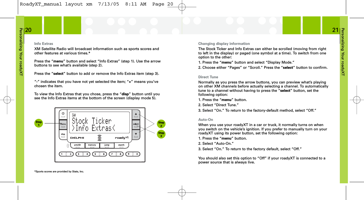 Personalizing Your roadyXT21Personalizing Your roadyXT20Changing display informationThe Stock Ticker and Info Extras can either be scrolled (moving from rightto left in the display) or paged (one symbol at a time). To switch from oneoption to the other:1. Press the “menu” button and select “Display Mode.”2. Choose either “Pages” or “Scroll.” Press the “select” button to confirm.Direct TuneNormally as you press the arrow buttons, you can preview what’s playingon other XM channels before actually selecting a channel. To automaticallytune to a channel without having to press the “select” button, set the following option:1. Press the “menu” button.2. Select “Direct Tune.”3. Select “On.” To return to the factory-default method, select “Off.”Auto-OnWhen you use your roadyXT in a car or truck, it normally turns on whenyou switch on the vehicle’s ignition. If you prefer to manually turn on yourroadyXT using its power button, set the following option:1. Press the “menu” button.2. Select “Auto-On.”3. Select “On.” To return to the factory default, select “Off.”You should also set this option to “Off” if your roadyXT is connected to apower source that is always live.Info ExtrasXM Satellite Radio will broadcast information such as sports scores andother features at various times.* Press the “menu” button and select “Info Extras” (step 1). Use the arrowbuttons to see what’s available (step 2).Press the “select” button to add or remove the Info Extras item (step 3).“-” indicates that you have not yet selected the item; “+” means you’vechosen the item.To view the Info Extras that you chose, press the “disp” button until yousee the Info Extras items at the bottom of the screen (display mode 5).*Sports scores are provided by Stats, Inc.Step1Step3Step2RoadyXT_manual layout xm  7/13/05  8:11 AM  Page 20