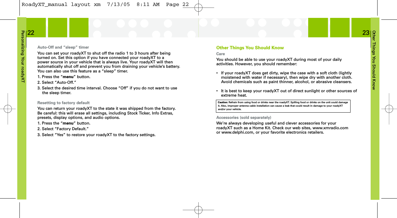 Other Things You Should Know23Personalizing Your roadyXT22Other Things You Should KnowCareYou should be able to use your roadyXT during most of your daily activities. However, you should remember:•  If your roadyXT does get dirty, wipe the case with a soft cloth (lightly moistened with water if necessary), then wipe dry with another cloth. Avoid chemicals such as paint thinner, alcohol, or abrasive cleansers.• It is best to keep your roadyXT out of direct sunlight or other sources of extreme heat.Accessories (sold separately)We’re always developing useful and clever accessories for your roadyXT such as a Home Kit. Check our web sites, www.xmradio.com or www.delphi.com, or your favorite electronics retailers.Caution: Refrain from using food or drinks near the roadyXT. Spilling food or drinks on the unit could damageit. Also, improper antenna cable installation can cause a leak that could result in damage to your roadyXTand/or your vehicle.Auto-Off and “sleep” timerYou can set your roadyXT to shut off the radio 1 to 3 hours after beingturned on. Set this option if you have connected your roadyXT to a power source in your vehicle that is always live. Your roadyXT will thenautomatically shut off and prevent you from draining your vehicle’s battery.You can also use this feature as a “sleep” timer.1. Press the “menu” button.2. Select “Auto-Off.”3. Select the desired time interval. Choose “Off” if you do not want to usethe sleep timer.Resetting to factory defaultYou can return your roadyXT to the state it was shipped from the factory.Be careful: this will erase all settings, including Stock Ticker, Info Extras,presets, display options, and audio options.1. Press the “menu” button.2. Select “Factory Default.”3. Select “Yes” to restore your roadyXT to the factory settings.RoadyXT_manual layout xm  7/13/05  8:11 AM  Page 22
